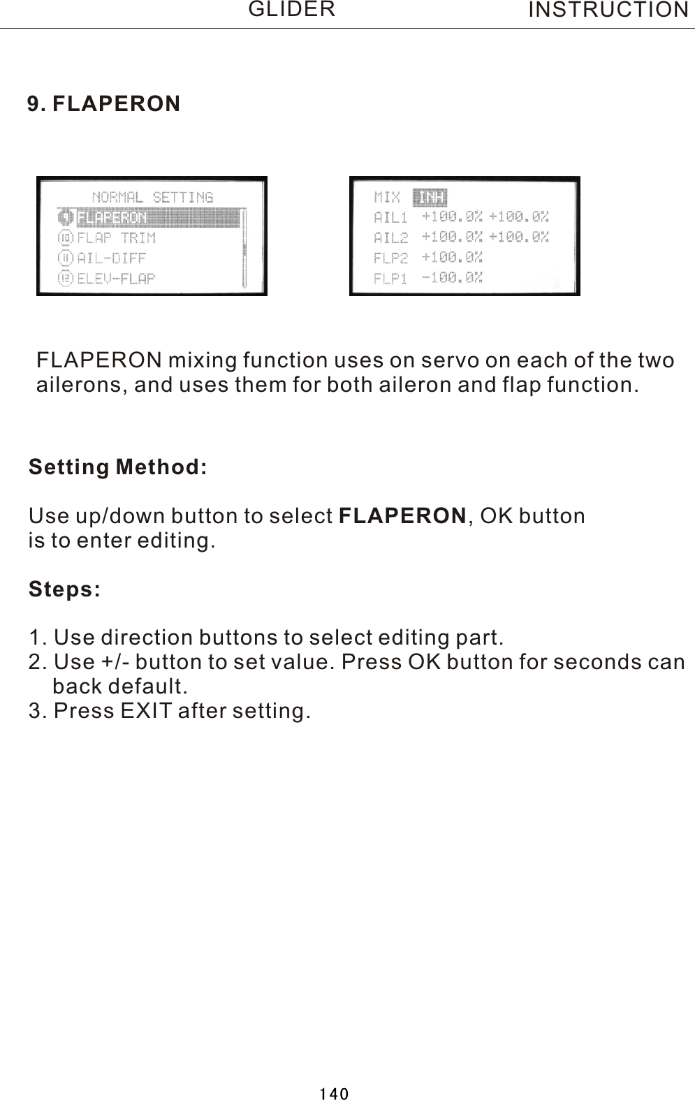 9. FLAPERONFLAPERON mixing function uses on servo on each of the two ailerons, and uses them for both aileron and flap function.Setting Method:Use up/down button to select FLAPERON,  OK button is to enter editing.Steps:1. Use direction buttons to select editing part.2. Use +/- button to set value. Press OK button for seconds can    back default.3. Press EXIT after setting.INSTRUCTIONGLIDER140