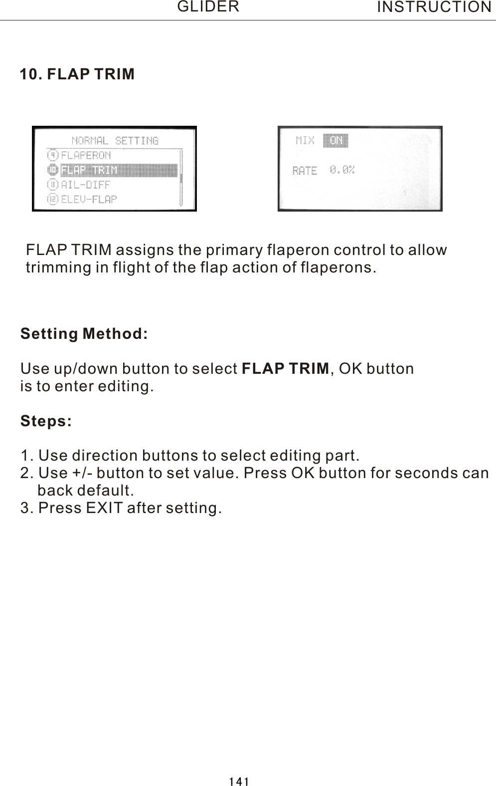 10. FLAP TRIMFLAP TRIM assigns the primary flaperon control to allow trimming in flight of the flap action of flaperons.Setting Method:Use up/down button to select FLAP TRIM,  OK button is to enter editing.Steps:1. Use direction buttons to select editing part.2. Use +/- button to set value. Press OK button for seconds can    back default.3. Press EXIT after setting.INSTRUCTIONGLIDER141