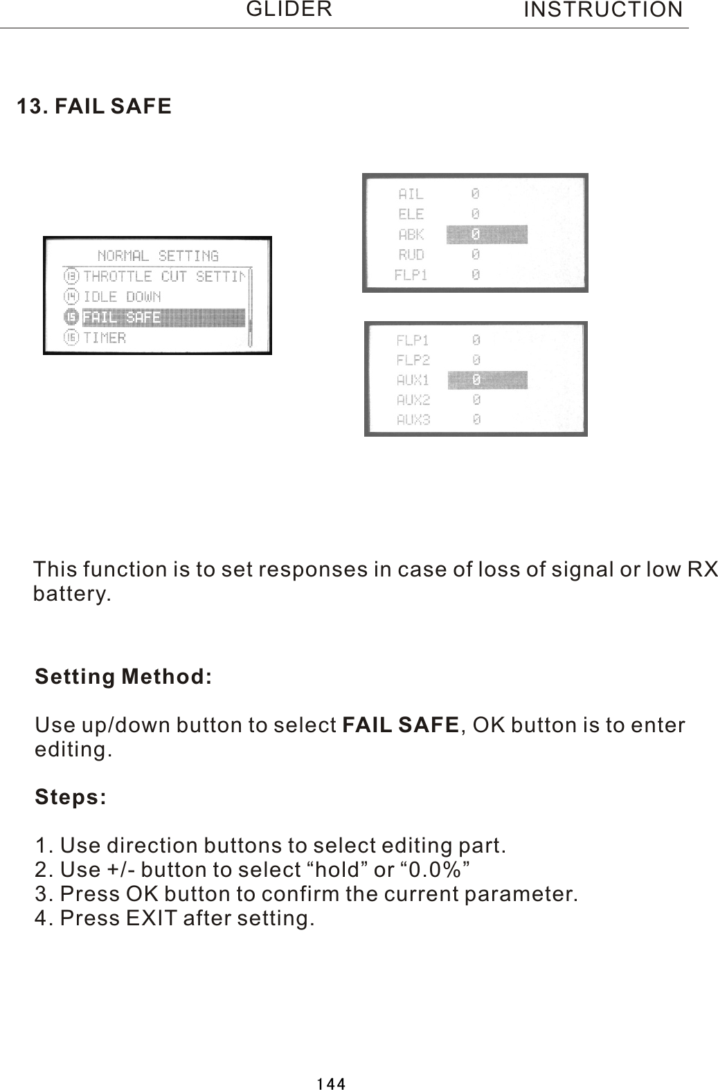 This function is to set responses in case of loss of signal or low RX battery.Setting Method:Use up/down button to select  FAIL  SAFE,  OK button is to enter editing.Steps:1. Use direction buttons to select editing part.2. Use +/- button to select “hold” or “0.0%”3. Press OK button to confirm the current parameter.4. Press EXIT after setting.13.  FAIL  SAFEINSTRUCTIONGLIDER144