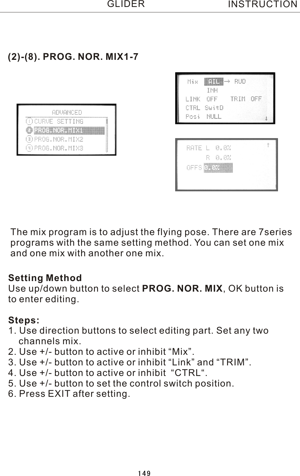 (2)-(8). PROG. NOR. MIX1-7The mix program is to adjust the flying pose. There are 7series programs with the same setting method. You can set one mix and one mix with another one mix. Setting MethodUse up/down button to select PROG. NOR. MIX,  OK button is to enter editing.Steps:1. Use direction buttons to select editing part. Set any two     channels mix.2. Use +/- button to active or inhibit “Mix”.3. Use +/- button to active or inhibit “Link” and “TRIM”.4. Use +/- button to active or inhibit  “CTRL“.5. Use +/- button to set the control switch position.6. Press EXIT after setting.INSTRUCTIONGLIDER149