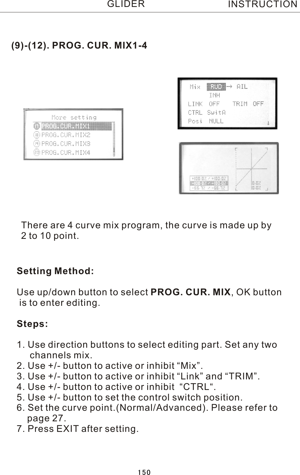 (9)-(12). PROG. CUR. MIX1-4There are 4 curve mix program, the curve is made up by 2  to 10 point.Setting Method:Use up/down button to select PROG. CUR. MIX,  OK button is to enter editing.Steps:1. Use direction buttons to select editing part. Set any two     channels mix.2. Use +/- button to active or inhibit “Mix”.3. Use +/- button to active or inhibit “Link” and “TRIM”.4. Use +/- button to active or inhibit  “CTRL“.5. Use +/- button to set the control switch position.6. Set the curve point.(Normal/Advanced). Please refer to     page 27.7. Press EXIT after setting.INSTRUCTIONGLIDER150