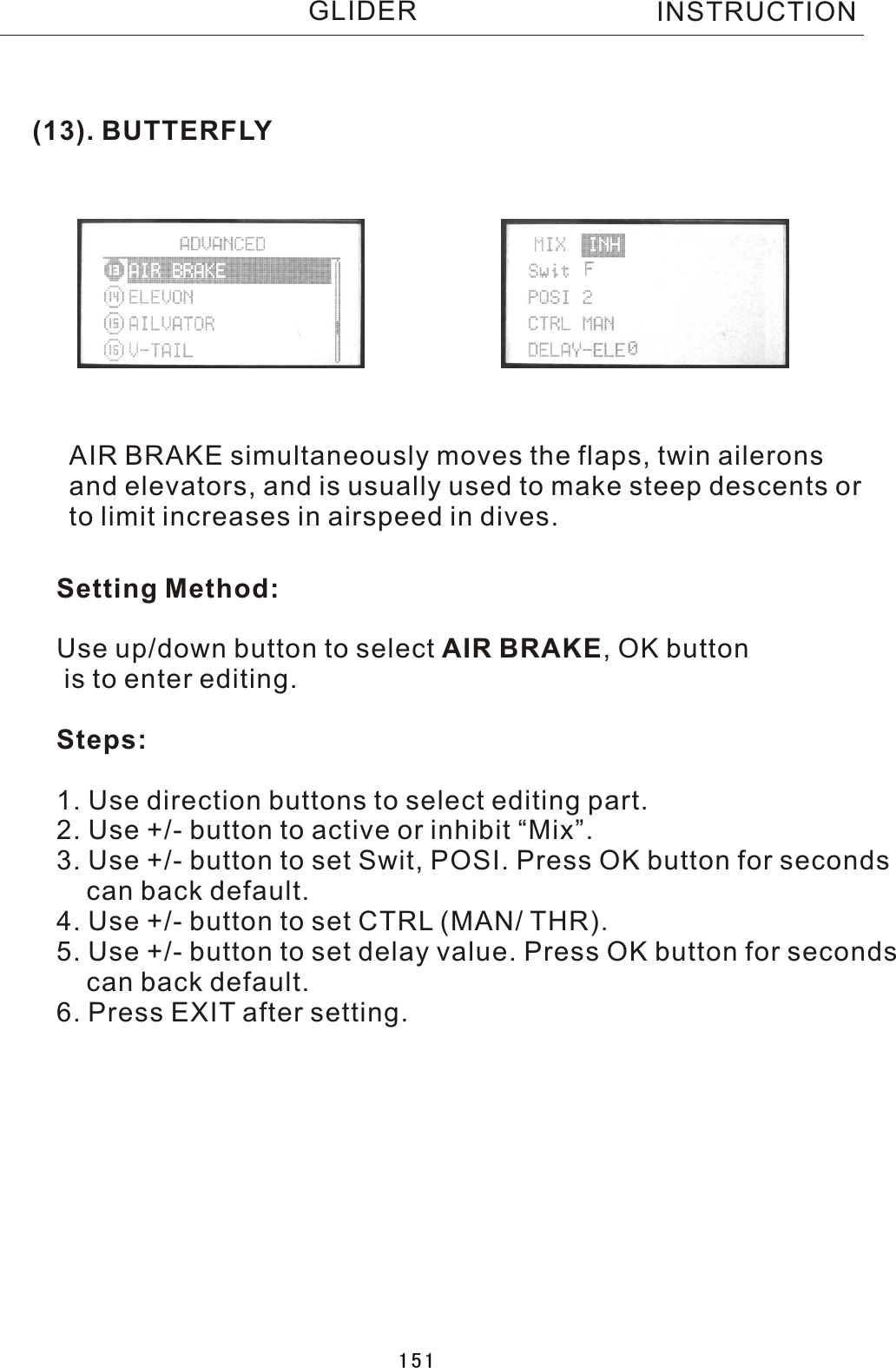 (13). BUTTERFLYAIR BRAKE simultaneously moves the flaps, twin aileronsand elevators, and is usually used to make steep descents orto limit increases in airspeed in dives.Setting Method:Use up/down button to select AIR BRAKE,  OK button is to enter editing.Steps:1. Use direction buttons to select editing part. 2. Use +/- button to active or inhibit “Mix”.3. Use +/- button to set Swit, POSI. Press OK button for seconds    can back default.4. Use +/- button to set CTRL (MAN/ THR).5. Use +/- button to set delay value. Press OK button for seconds    can back default.6. Press EXIT after setting.INSTRUCTIONGLIDER151