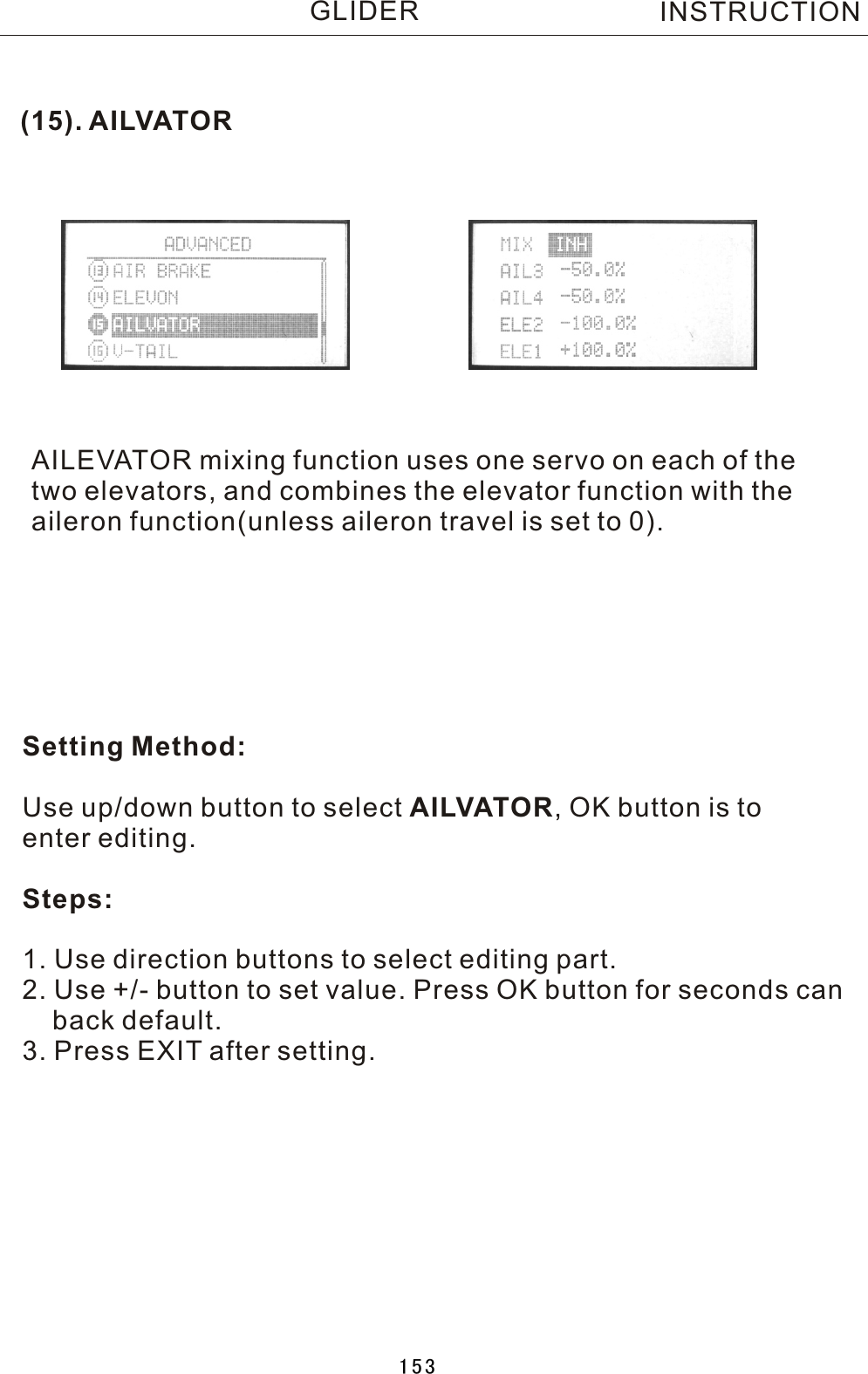 (15). AILVATORAILEVATOR mixing function uses one servo on each of thetwo elevators, and combines the elevator function with theaileron function(unless aileron travel is set to 0). Setting Method:Use up/down button to select AILVATOR,  OK button is to enter editing.Steps:1. Use direction buttons to select editing part.2. Use +/- button to set value. Press OK button for seconds can    back default.3. Press EXIT after setting.INSTRUCTIONGLIDER153