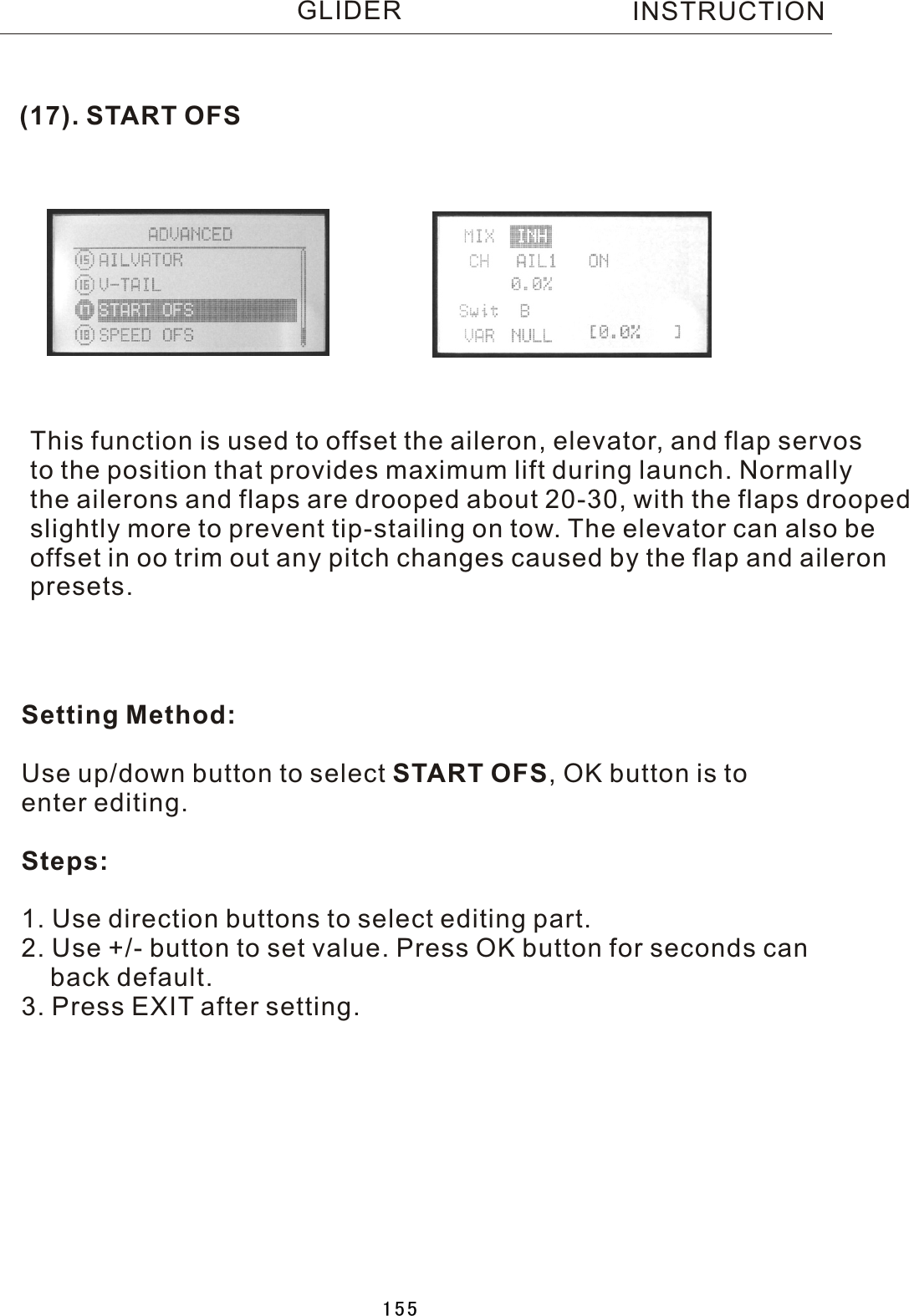(17). START OFSThis function is used to offset the aileron, elevator, and flap servos to the position that provides maximum lift during launch. Normallythe ailerons and flaps are drooped about 20-30, with the flaps droopedslightly more to prevent tip-stailing on tow. The elevator can also be offset in oo trim out any pitch changes caused by the flap and aileronpresets.   Setting Method:Use up/down button to select START OFS,  OK button is to enter editing.Steps:1. Use direction buttons to select editing part.2. Use +/- button to set value. Press OK button for seconds can    back default.3. Press EXIT after setting.INSTRUCTIONGLIDER155