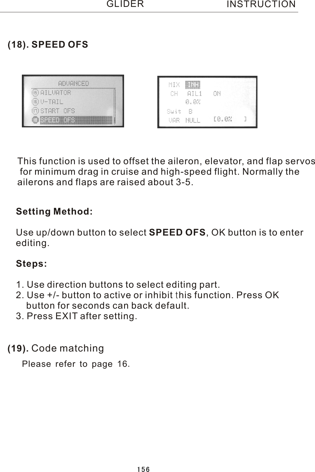 (18). SPEED OFS(19). Code matchingThis function is used to offset the aileron, elevator, and flap servos for minimum drag in cruise and high-speed flight. Normally the ailerons and flaps are raised about 3-5.Setting Method:Use up/down button to select SPEED OFS,  OK button is to enter editing.Steps:1. Use direction buttons to select editing part.2. Use +/- button to active or inhibit this function. Press OK    button for seconds can back default.3. Press EXIT after setting.INSTRUCTIONGLIDERPlease refer to page 16.156