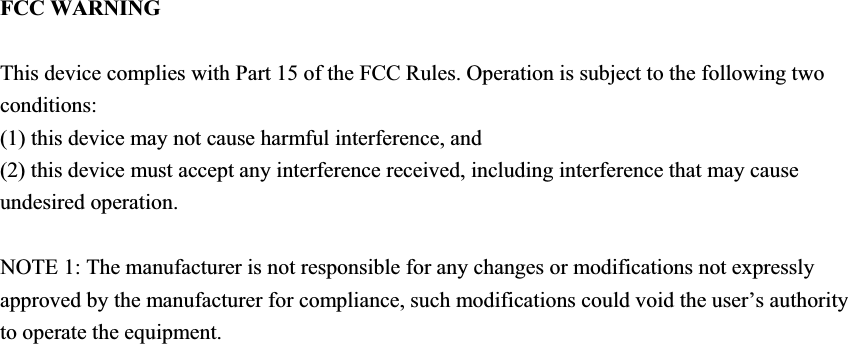 FCC WARNING This device complies with Part 15 of the FCC Rules. Operation is subject to the following two conditions: (1) this device may not cause harmful interference, and (2) this device must accept any interference received, including interference that may cause undesired operation. NOTE 1: The manufacturer is not responsible for any changes or modifications not expressly approved by the manufacturer for compliance, such modifications could void the user’s authority to operate the equipment. 