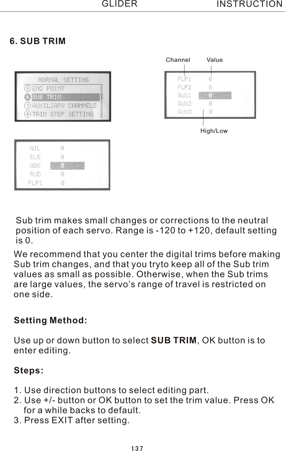 6. SUB TRIMSub trim makes small changes or corrections to the neutral position of each servo. Range is -120 to +120, default settingis 0.Setting Method:Use up or down button to select SUB TRIM,  OK button is toenter editing.Steps:1. Use direction buttons to select editing part.2. Use +/- button or OK button to set the trim value. Press OK    for a while backs to default.3. Press EXIT after setting.We recommend that you center the digital trims before making Sub trim changes, and that you tryto keep all of the Sub trim values as small as possible. Otherwise, when the Sub trims are large values, the servo’s range of travel is restricted on one side.Channel ValueHigh/LowINSTRUCTIONGLIDER137