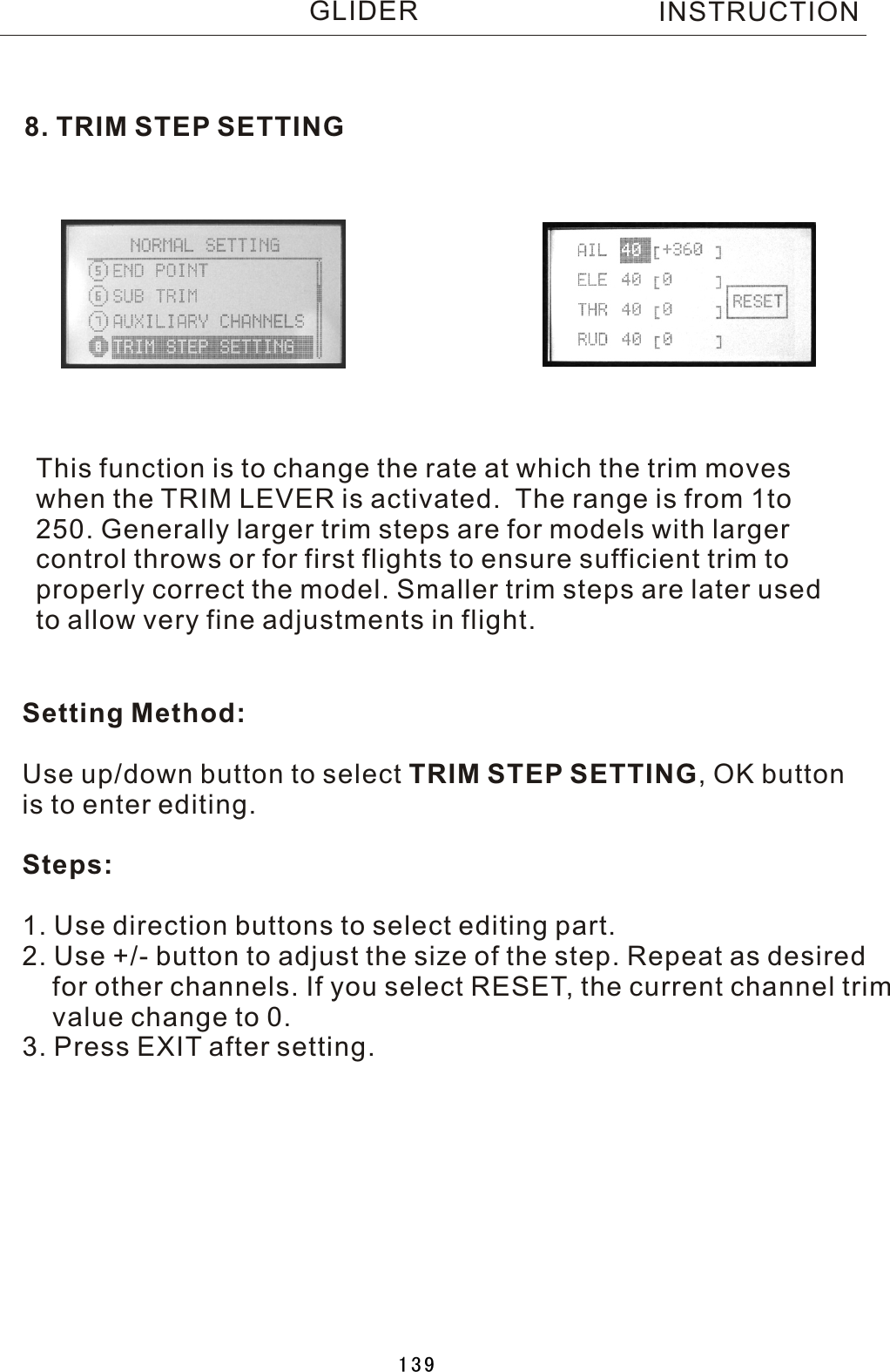 8. TRIM STEP SETTINGThis function is to change the rate at which the trim moves when the TRIM LEVER is activated.    The range is from 1to 250. Generally larger trim steps are for models with larger control throws or for first flights to ensure sufficient trim to properly correct the model. Smaller trim steps are later used to allow very fine adjustments in flight.Setting Method:Use up/down button to select TRIM STEP SETTING,  OK button is to enter editing.Steps:1. Use direction buttons to select editing part.2. Use +/- button to adjust the size of the step. Repeat as desired    for other channels. If you select RESET, the current channel trim    value change to 0. 3. Press EXIT after setting.INSTRUCTIONGLIDER139