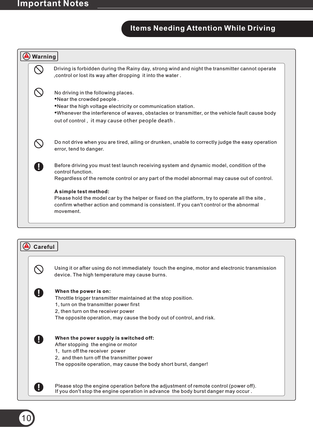 Items Needing Attention While DrivingDriving is forbidden during the Rainy day, strong wind and night the transmitter cannot operate ,control or lost its way after dropping  it into the water .No driving in the following places.•Near the crowded people .•Near the high voltage electricity or communication station.•Whenever the interference of waves, obstacles or transmitter, or the vehicle fault cause body  out of control ,  it may cause other people death .Do not drive when you are tired, ailing or drunken, unable to correctly judge the easy operation error, tend to danger.Before driving you must test launch receiving system and dynamic model, condition of the control function.Regardless of the remote control or any part of the model abnormal may cause out of control.A simple test method:Please hold the model car by the helper or fixed on the platform, try to operate all the site , confirm whether action and command is consistent. If you can&apos;t control or the abnormal movement.Using it or after using do not immediately  touch the engine, motor and electronic transmission device. The high temperature may cause burns.When the power is on:Throttle trigger transmitter maintained at the stop position.1, turn on the transmitter power first 2, then turn on the receiver power The opposite operation, may cause the body out of control, and risk.When the power supply is switched off:After stopping  the engine or motor1,  turn off the receiver  power 2,  and then turn off the transmitter power The opposite operation, may cause the body short burst, danger!Please stop the engine operation before the adjustment of remote control (power off).If you don&apos;t stop the engine operation in advance  the body burst danger may occur .10WarningImportant NotesCareful