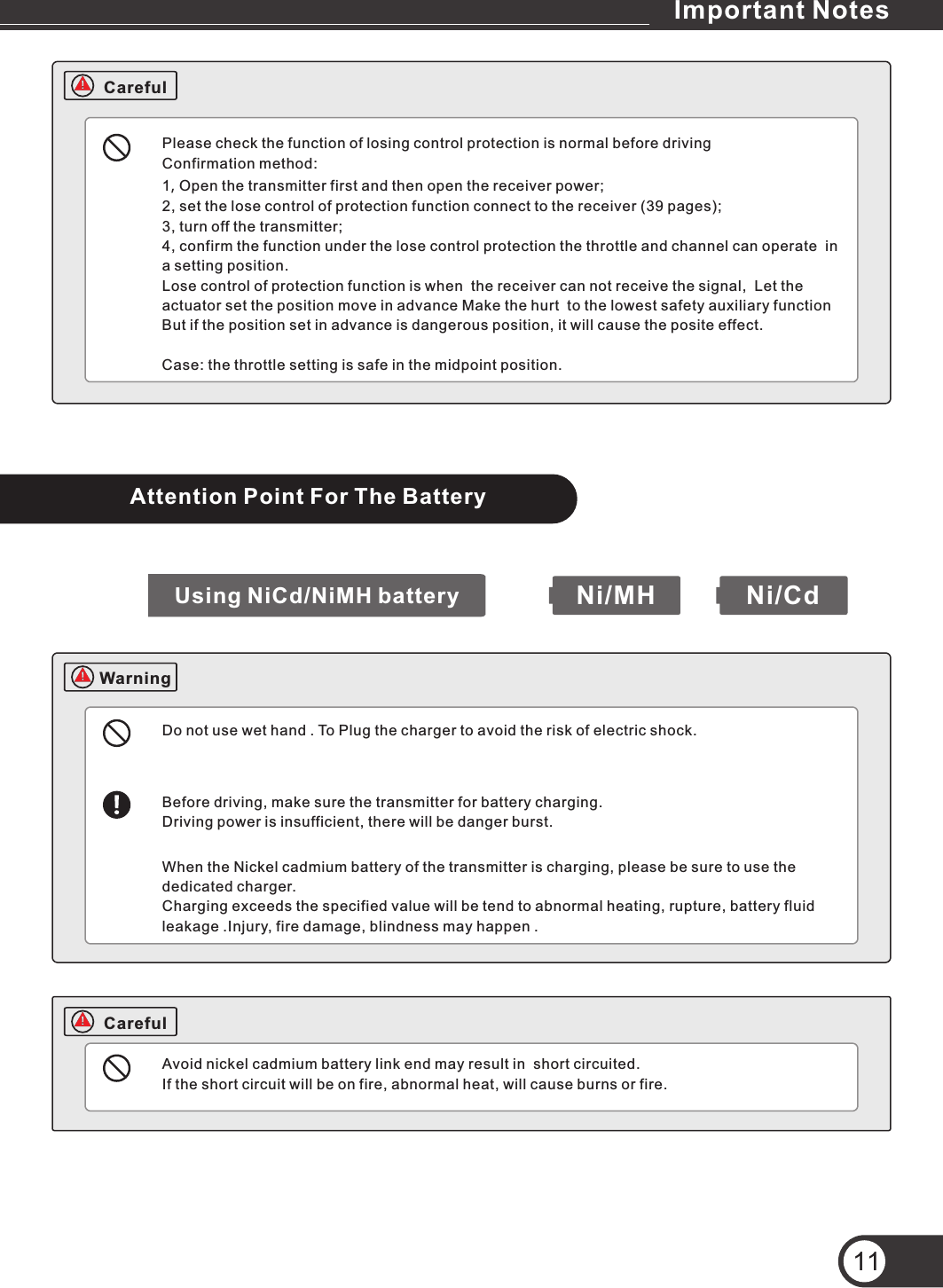 Please check the function of losing control protection is normal before drivingConfirmation method:1, Open the transmitter first and then open the receiver power;2, set the lose control of protection function connect to the receiver (39 pages);3, turn off the transmitter;4, confirm the function under the lose control protection the throttle and channel can operate  in a setting position.Lose control of protection function is when  the receiver can not receive the signal,  Let the actuator set the position move in advance Make the hurt  to the lowest safety auxiliary function But if the position set in advance is dangerous position, it will cause the posite effect.Case: the throttle setting is safe in the midpoint position.Attention Point For The BatteryDo not use wet hand . To Plug the charger to avoid the risk of electric shock.Before driving, make sure the transmitter for battery charging.Driving power is insufficient, there will be danger burst.When the Nickel cadmium battery of the transmitter is charging, please be sure to use the dedicated charger.Charging exceeds the specified value will be tend to abnormal heating, rupture, battery fluid leakage .Injury, fire damage, blindness may happen .Avoid nickel cadmium battery link end may result in  short circuited.If the short circuit will be on fire, abnormal heat, will cause burns or fire.Ni/MH Ni/CdUsing NiCd/NiMH battery11CarefulCarefulWarningImportant Notes