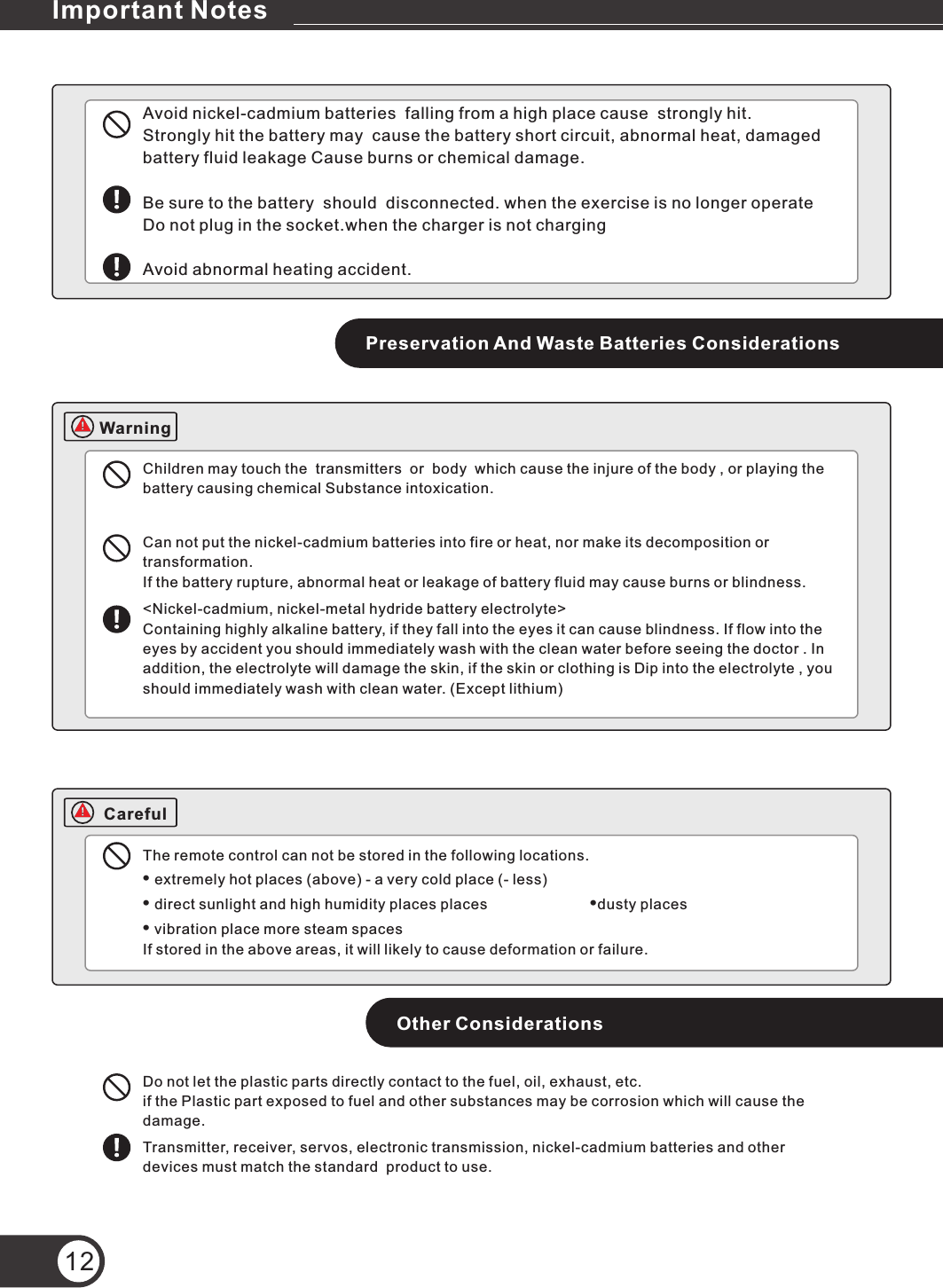 Avoid nickel-cadmium batteries  falling from a high place cause  strongly hit. Strongly hit the battery may  cause the battery short circuit, abnormal heat, damaged battery fluid leakage Cause burns or chemical damage.Be sure to the battery  should  disconnected. when the exercise is no longer operate Do not plug in the socket.when the charger is not charging Avoid abnormal heating accident.Preservation And Waste Batteries ConsiderationsChildren may touch the  transmitters  or  body  which cause the injure of the body , or playing the battery causing chemical Substance intoxication.Can not put the nickel-cadmium batteries into fire or heat, nor make its decomposition or transformation.If the battery rupture, abnormal heat or leakage of battery fluid may cause burns or blindness.&lt;Nickel-cadmium, nickel-metal hydride battery electrolyte&gt;Containing highly alkaline battery, if they fall into the eyes it can cause blindness. If flow into the eyes by accident you should immediately wash with the clean water before seeing the doctor . In addition, the electrolyte will damage the skin, if the skin or clothing is Dip into the electrolyte , you should immediately wash with clean water. (Except lithium)The remote control can not be stored in the following locations.• extremely hot places (above) - a very cold place (- less)• direct sunlight and high humidity places places                         •dusty places• vibration place more steam spacesIf stored in the above areas, it will likely to cause deformation or failure.Other ConsiderationsDo not let the plastic parts directly contact to the fuel, oil, exhaust, etc.if the Plastic part exposed to fuel and other substances may be corrosion which will cause the damage.Transmitter, receiver, servos, electronic transmission, nickel-cadmium batteries and other devices must match the standard  product to use. 12Important NotesWarningCareful