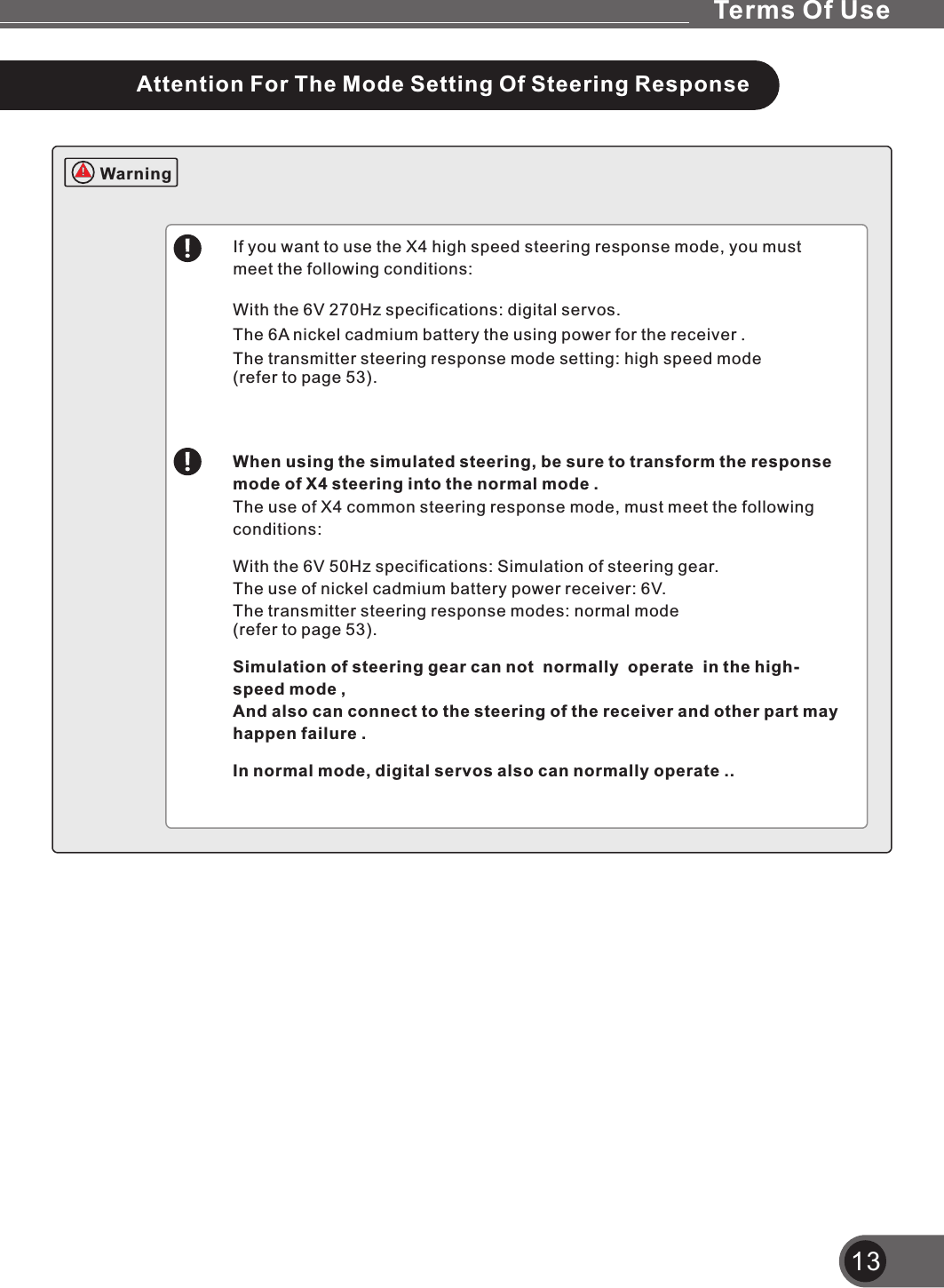If you want to use the X4 high speed steering response mode, you must meet the following conditions:With the 6V 270Hz specifications: digital servos.The 6A nickel cadmium battery the using power for the receiver .The transmitter steering response mode setting: high speed mode (refer to page 53).When using the simulated steering, be sure to transform the response mode of X4 steering into the normal mode .The use of X4 common steering response mode, must meet the following conditions:With the 6V 50Hz specifications: Simulation of steering gear.The use of nickel cadmium battery power receiver: 6V.The transmitter steering response modes: normal mode (refer to page 53).Simulation of steering gear can not  normally  operate  in the high-speed mode ,And also can connect to the steering of the receiver and other part may happen failure .In normal mode, digital servos also can normally operate ..13WarningAttention For The Mode Setting Of Steering ResponseTerms Of Use