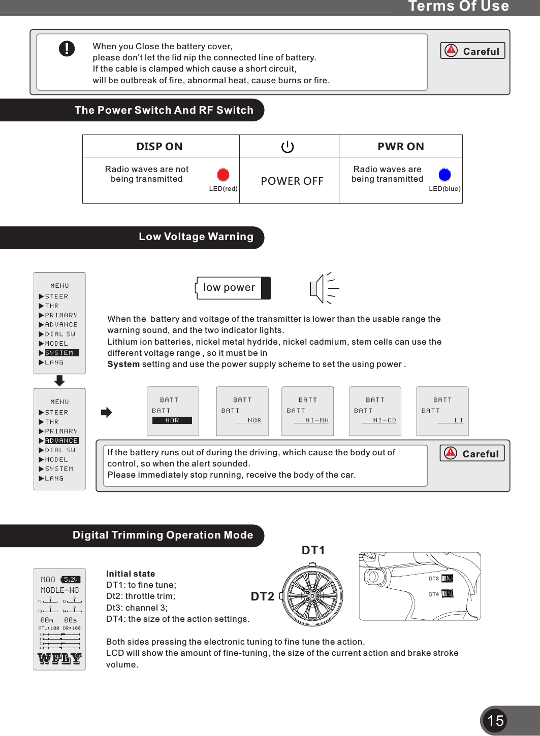 15When you Close the battery cover, please don&apos;t let the lid nip the connected line of battery.If the cable is clamped which cause a short circuit, will be outbreak of fire, abnormal heat, cause burns or fire.The Power Switch And RF SwitchLow Voltage WarningWhen the  battery and voltage of the transmitter is lower than the usable range the warning sound, and the two indicator lights.Lithium ion batteries, nickel metal hydride, nickel cadmium, stem cells can use the different voltage range , so it must be inSystem setting and use the power supply scheme to set the using power .low powerIf the battery runs out of during the driving, which cause the body out of control, so when the alert sounded.Please immediately stop running, receive the body of the car.Digital Trimming Operation ModeInitial stateDT1: to fine tune;Dt2: throttle trim;Dt3: channel 3;DT4: the size of the action settings.Both sides pressing the electronic tuning to fine tune the action.LCD will show the amount of fine-tuning, the size of the current action and brake stroke volume.DT1DT2POWER OFFPWR ONRadio waves are  being transmittedLED(blue)DISP ONRadio waves are not being transmittedLED(red)CarefulCarefulTerms Of Use