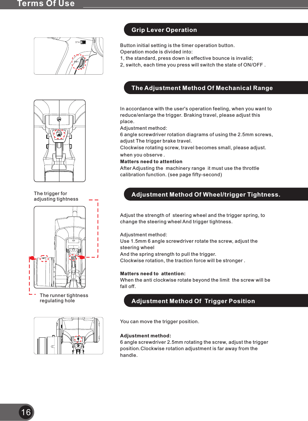 16Grip Lever OperationButton initial setting is the timer operation button.Operation mode is divided into:1, the standard, press down is effective bounce is invalid;2, switch, each time you press will switch the state of ON/OFF .The Adjustment Method Of Mechanical RangeIn accordance with the user&apos;s operation feeling, when you want to reduce/enlarge the trigger. Braking travel, please adjust this place.Adjustment method:6 angle screwdriver rotation diagrams of using the 2.5mm screws, adjust The trigger brake travel.Clockwise rotating screw, travel becomes small, please adjust. when you observe .Matters need to attentionAfter Adjusting the  machinery range  it must use the throttle calibration function. (see page fifty-second)Adjust change the steering wheel And trigger tightness.Adjustment method:Use 1.5mm 6 angle screwdriver rotate the screw, adjust the steering wheelAnd the spring strength to pull the trigger.Clockwise rotation, the traction force will be stronger .Matters need to  attention:When the anti clockwise rotate beyond the limit  the screw will be fall off.the strength of  steering wheel and the trigger spring, to Adjustment Method Of Wheel/trigger Tightness.The runner tightness regulating holeThe trigger for adjusting tightnessAdjustment Method Of  Trigger PositionYou can move the trigger position.Adjustment method:6 angle screwdriver 2.5mm rotating the screw, adjust the trigger position.Clockwise rotation adjustment is far away from the handle.Terms Of Use