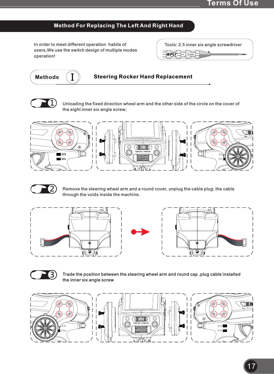 17In order to meet different operation  habits of users,We use the switch design of multiple modes operation!Unloading the fixed direction wheel arm and the other side of the circle on the cover of the eight inner six angle screw;①Remove the steering wheel arm and a round cover, unplug the cable plug; the cable through the voids inside the machine.①②Tools: 2.5 inner six angle screwdriverMethodsDISP ON PWR ONSW2 01DISP ON PWR ONSteering Rocker Hand ReplacementTrade the position between the steering wheel arm and round cap ,plug cable installed the inner six angle screwMethod For Replacing The Left And Right HandTerms Of Use