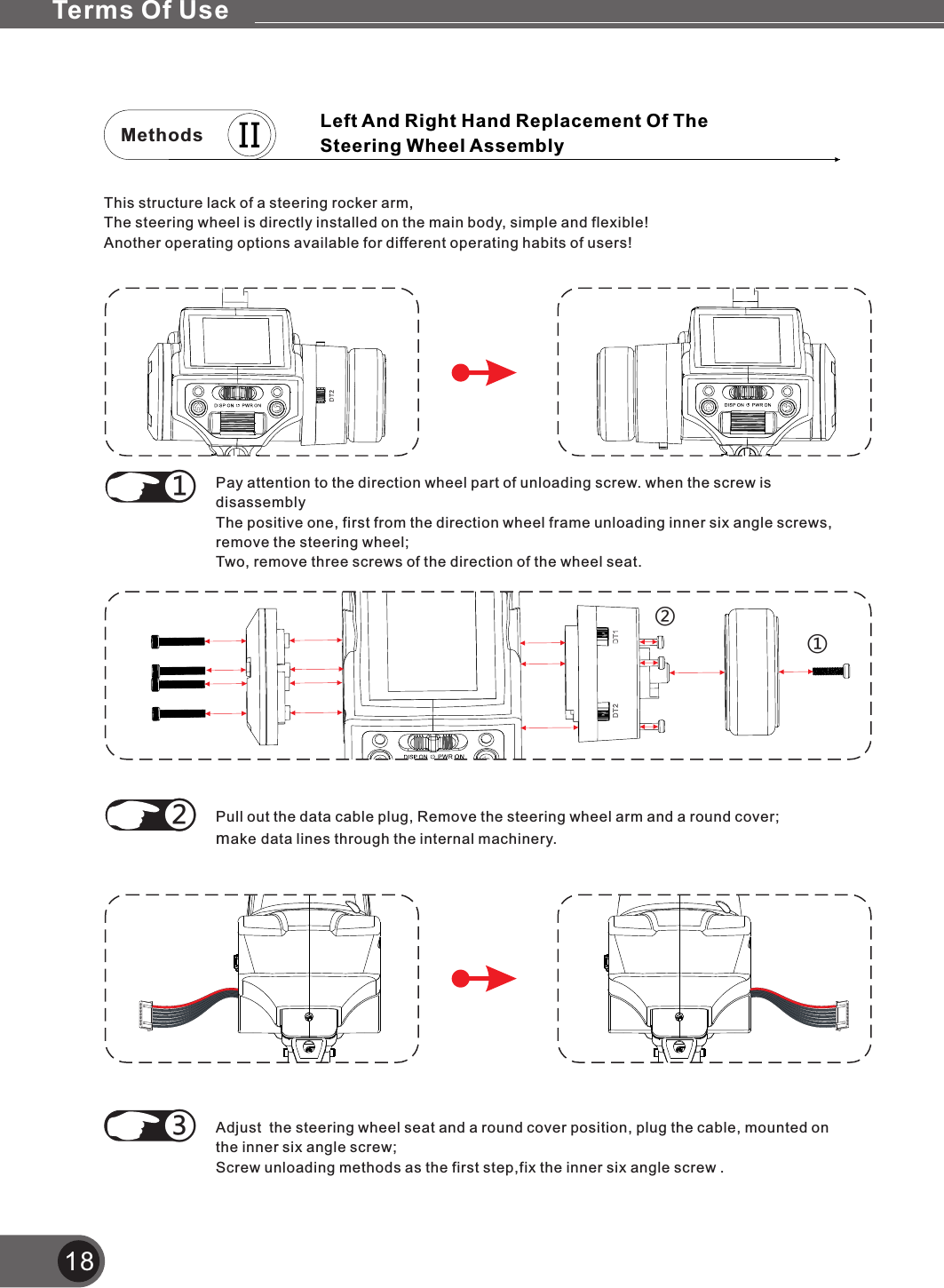 Methods18This structure lack of a steering rocker arm,The steering wheel is directly installed on the main body, simple and flexible! Another operating options available for different operating habits of users!①②Pay attention to the direction wheel part of unloading screw. when the screw is disassemblyThe positive one, first from the direction wheel frame unloading inner six angle screws, remove the steering wheel;Two, remove three screws of the direction of the wheel seat.Pull out the data cable plug, make data lines through the internal machinery.Remove the steering wheel arm and a round cover;①②Adjust  the steering wheel seat and a round cover position, plug the cable, mounted on the inner six angle screw;Screw unloading methods as the first step,fix the inner six angle screw .③①Left And Right Hand Replacement Of The Steering Wheel AssemblyTerms Of Use