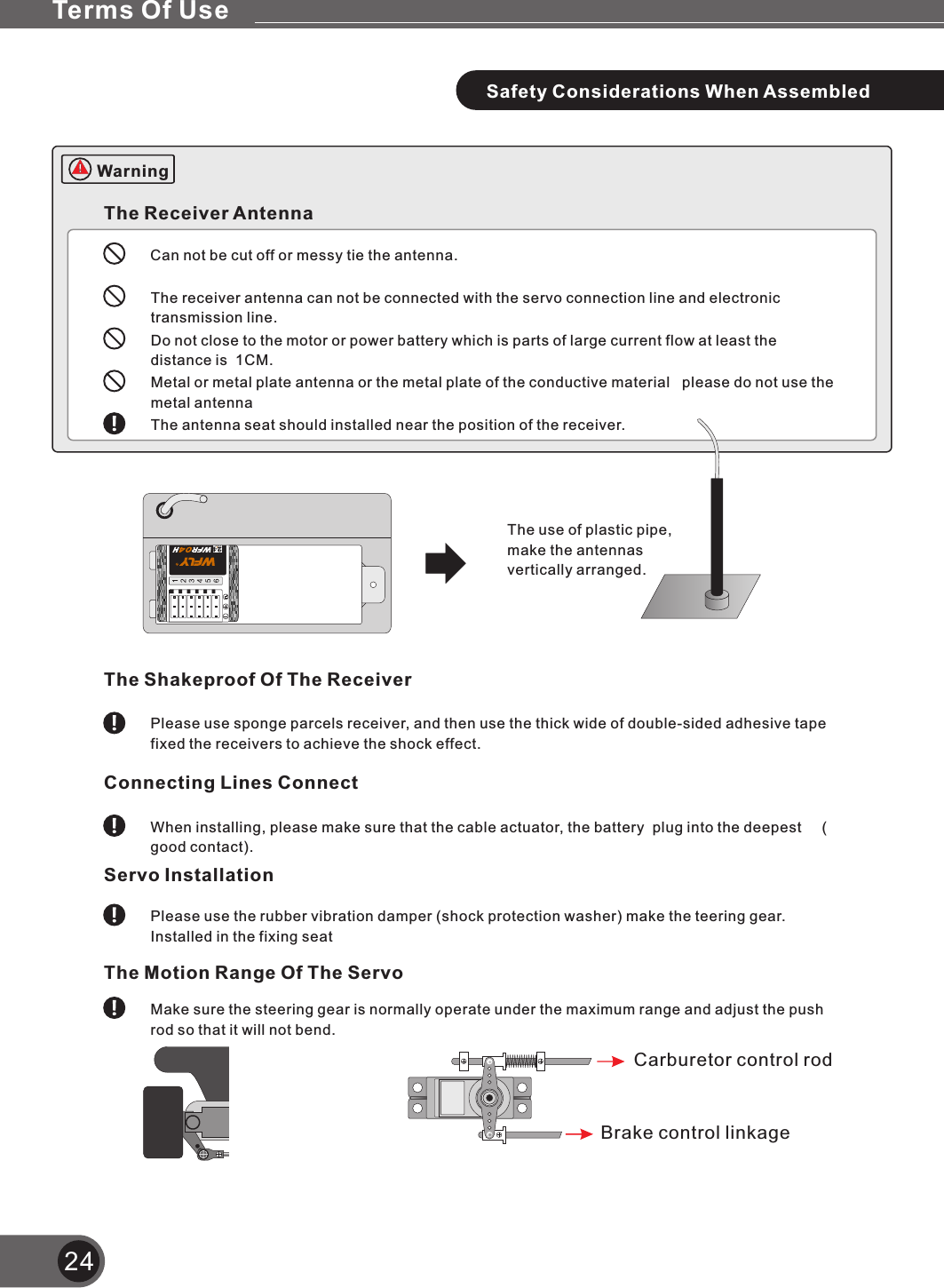 24The Receiver AntennaCan not be cut off or messy tie the antenna.The receiver antenna can not be connected with the servo connection line and electronic transmission line. Do not close to the motor or power battery which is parts of large current flow at least the distance is  1CM.Metal or metal plate antenna or the metal plate of the conductive material   please do not use the metal antenna The antenna seat should installed near the position of the receiver.The use of plastic pipe,make the antennas vertically arranged.The Shakeproof Of The ReceiverPlease use sponge parcels receiver, and then use the thick wide of double-sided adhesive tape fixed the receivers to achieve the shock effect.Connecting Lines Connect When installing, please make sure that the cable actuator, the battery  plug into the deepest     ( good contact).Servo InstallationPlease use the rubber vibration damper (shock protection washer) make the teering gear. Installed in the fixing seatThe Motion Range Of The ServoMake sure the steering gear is normally operate under the maximum range and adjust the push rod so that it will not bend.Carburetor control rodBrake control linkageSafety Considerations When AssembledTerms Of UseWarning