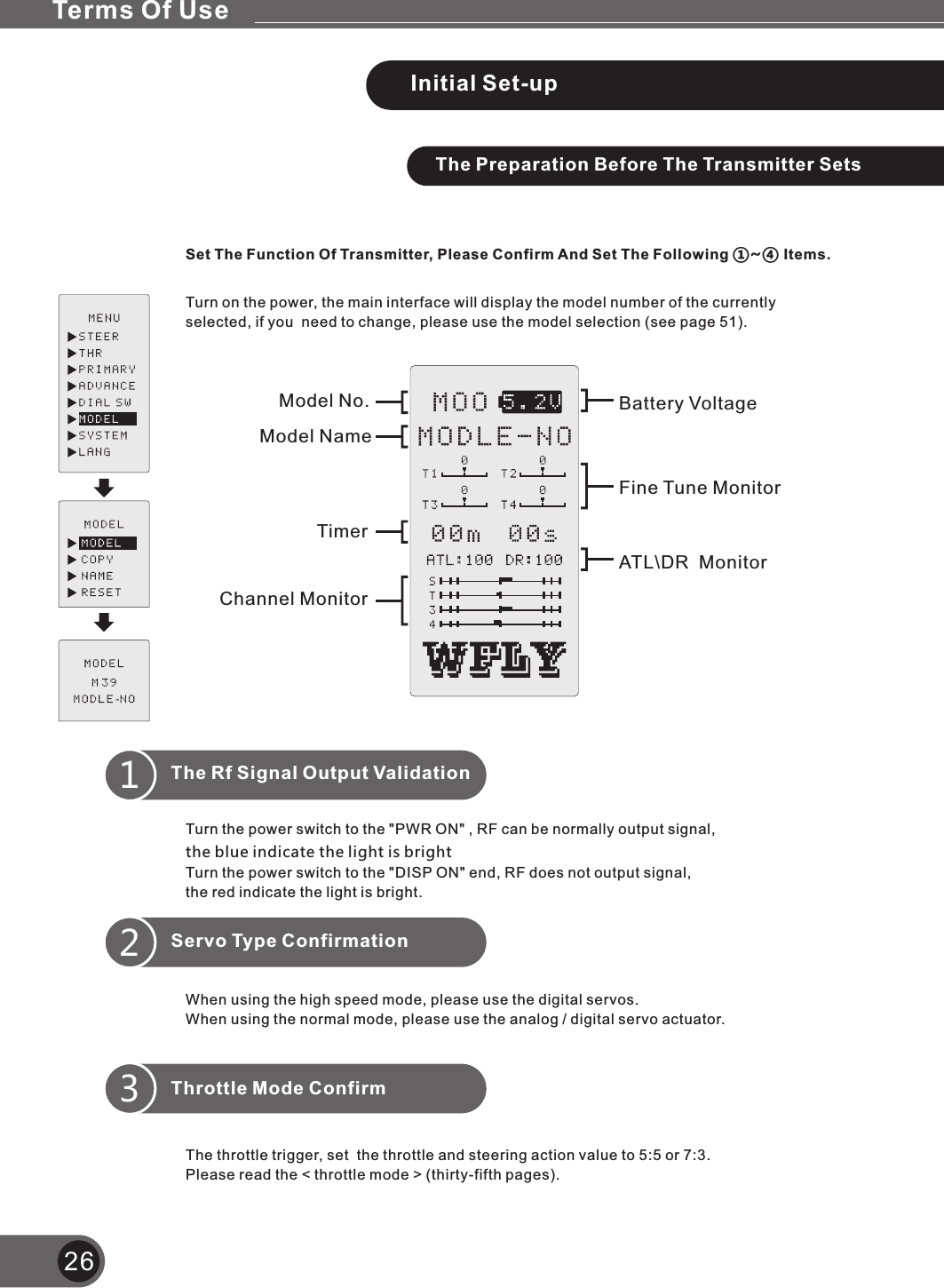 26The Preparation Before The Transmitter SetsSet The Function Of Transmitter, Please Confirm And Set The Following ①~④ Items.Turn on the power, the main interface will display the model number of the currently selected, if you  need to change, please use the model selection (see page 51).Turn the power switch to the &quot;PWR ON&quot; , RF can be normally output signal, the blue indicate the light is brightTurn the power switch to the &quot;DISP ON&quot; end, RF does not output signal, the red indicate the light is bright.When using the high speed mode, please use the digital servos.When using the normal mode, please use the analog / digital servo actuator.Servo Type Confirmation2The throttle trigger, set  the throttle and steering action value to 5:5 or 7:3.Please read the &lt; throttle mode &gt; (thirty-fifth pages).Throttle Mode Confirm3Initial Set-upThe Rf Signal Output Validation1Model NameModel No.TimerChannel MonitorBattery VoltageFine Tune MonitorAT \DR  MonitorLTerms Of Use