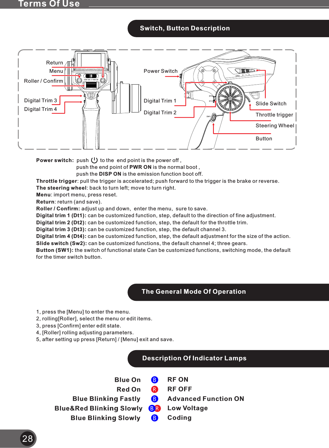 28Red OnBlue OnBlue Blinking FastlyBlue&amp;Red Blinking SlowlyBlue Blinking SlowlyRF ONRF OFFAdvanced Function ONLow VoltageCodingPower switch:  push        to the  end point is the power off ,                            push the end point of PWR ON is the normal boot ,                            push the DISP ON is the emission function boot off.Throttle trigger: pull the trigger is accelerated; push forward to the trigger is the brake or reverse.The steering wheel: back to turn left; move to turn right.Menu: import menu, press reset.Return: return (and save).Roller / Confirm: adjust up and down,  enter the menu,  sure to save.Digital trim 1 (Dt1): can be customized function, step, default to the direction of fine adjustment.Digital trim 2 (Dt2): can be customized function, step, the default for the throttle trim.Digital trim 3 (Dt3): can be customized function, step, the default channel 3.Digital trim 4 (Dt4): can be customized function, step, the default adjustment for the size of the action.Slide switch (Sw2): can be customized functions, the default channel 4; three gears.Button (SW1): the switch of functional state Can be customized functions, switching mode, the default for the timer switch button.Power SwitchThrottle triggerSteering WheelMenuReturnRoller / ConfirmDigital Trim 1Digital Trim 2Digital Trim 3Digital Trim 4Slide SwitchButtonTerms Of UseSwitch, Button DescriptionThe General Mode Of Operation1, press the [Menu] to enter the menu.2, rolling[Roller], select the menu or edit items.3, press [Confirm] enter edit state.4, [Roller] rolling adjusting parameters.5, after setting up press [Return] / [Menu] exit and save.Description Of Indicator Lamps