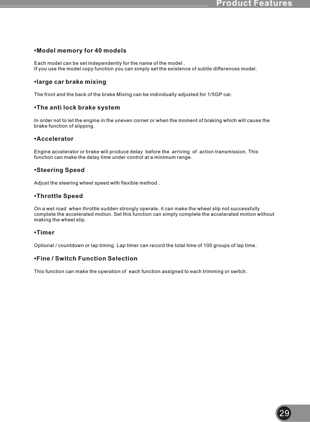29•Model memory for 40 modelsEach model can be set independently for the name of the model .If you use the model copy function you can simply set the existence of subtle differences model.•large car brake mixingThe front and the back of the brake Mixing can be individually adjusted for 1/5GP car.•The anti lock brake systemIn order not to let the engine in the uneven corner or when the moment of braking which will cause the brake function of slipping.•AcceleratorEngine accelerator or brake will produce delay  before the  arriving  of  action transmission. This function can make the delay time under control at a minimum range.•Steering SpeedAdjust the steering wheel speed with flexible method .•Throttle SpeedOn a wet road  when throttle sudden strongly operate, it can make the wheel slip not successfully complete the accelerated motion. Set this function can simply complete the accelerated motion without making the wheel slip.•TimerOptional / countdown or lap timing. Lap timer can record the total time of 100 groups of lap time.•Fine / Switch Function SelectionThis function can make the operation of  each function assigned to each trimming or switch.Product Features