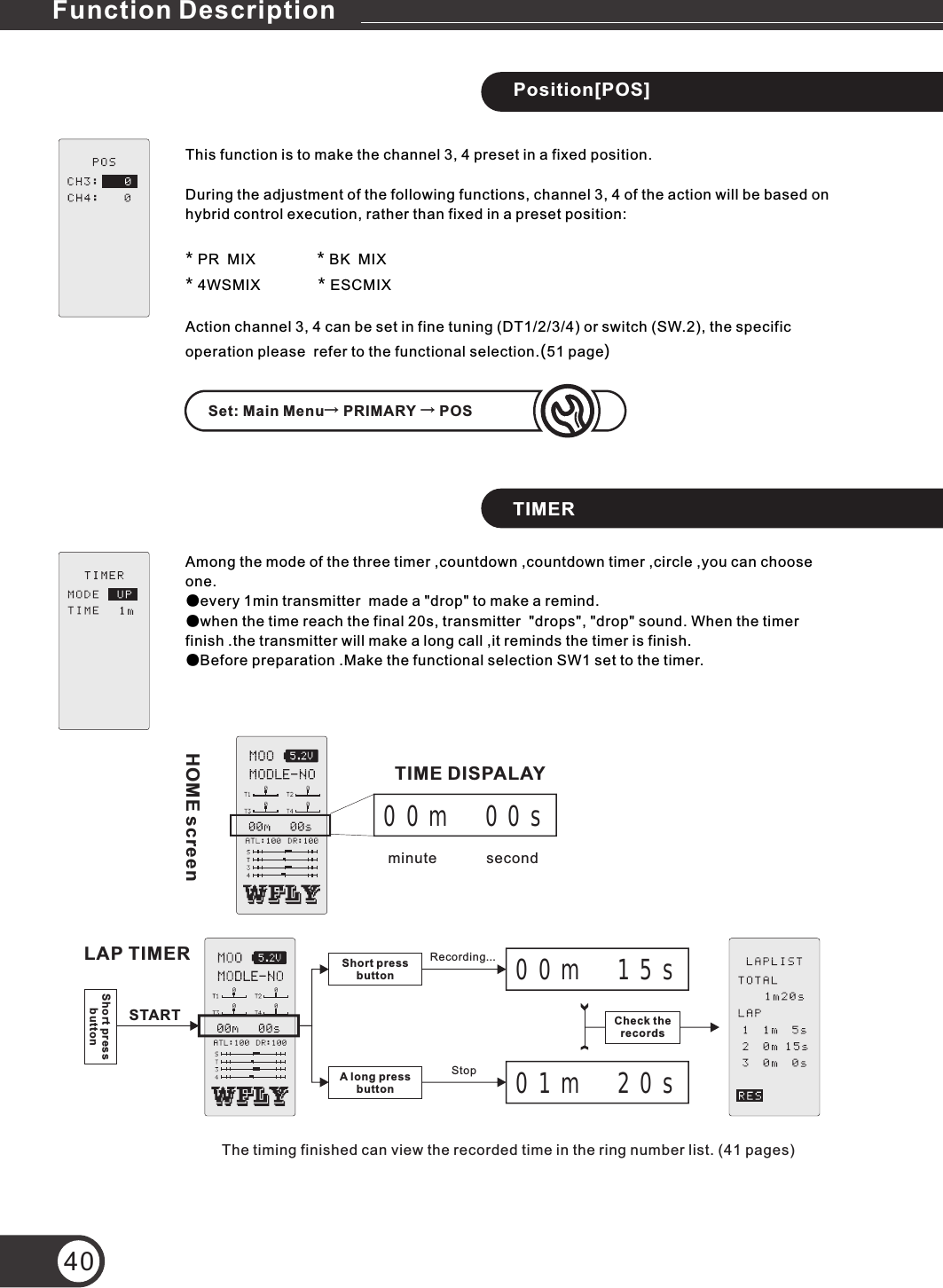 40TIMERAmong the mode of the three timer ,countdown ,countdown timer ,circle ,you can choose one.●every 1min transmitter  made a &quot;drop&quot; to make a remind.●when the time reach the final 20s,   &quot;drops&quot;, &quot;drop&quot; sound. When the timer finish .the transmitter will make a long call ,it reminds the timer is finish.●Before preparation .Make the functional selection SW1 set to the timer.transmitter Position[POS]This function is to make the channel 3, 4 preset in a fixed position.During the adjustment of the following functions, channel 3, 4 of the action will be based on hybrid control execution, rather than fixed in a preset position:* PR  MIX               * BK  MIX* 4WSMIX              * ESCMIXAction channel 3, 4 can be set in fine tuning (DT1/2/3/4) or switch (SW.2), the specific operation please  refer to the functional selection.(51 page)HOME screen00m  00ssecondminuteTIME DISPALAYLAP TIMER Short press buttonA long pressbutton00m  15s01m  20sRecording...StopShort press buttonSTARTThe timing finished can view the recorded time in the ring number list. (41 pages)Check the recordsSet: Main Menu→ PRIMARY → POSFunction Description