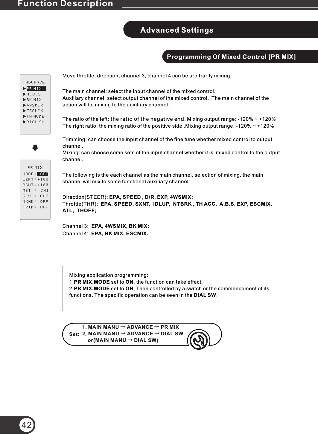 42Advanced SettingsProgramming Of Mixed Control [PR MIX]Move throttle, direction, channel 3, channel 4 can be arbitrarily mixing.The main channel: select the input channel of the mixed control.Auxiliary channel: select output channel of the mixed control.  The main channel of the action will be mixing to the auxiliary channel.The ratio of the left: the ratio of the negative end. Mixing output range: -120% ~ +120%The right ratio: the mixing ratio of the positive side .Mixing output range: -120% ~ +120% Trimming: can choose the input channel of the fine tune whether mixed control to output channel.Mixing: can choose some sets of the input channel whether it is  mixed control to the output channel.The following is the each channel as the main channel, selection of mixing, the main channel will mix to some functional auxiliary channel:Direction(STEER): EPA, SPEED , D/R, EXP, 4WSMIX;Throttle(THR):  EPA, SPEED, SXNT,  IDLUP,  NTBRK , TH ACC,  A.B.S, EXP, ESCMIX,  ATL,  THOFF;Channel 3:  EPA, 4WSMIX, BK MIX;Channel 4:  EPA, BK MIX, ESCMIX.Set: Mixing application programming:1,PR MIX.MODE set to ON, the function can take effect.2,PR MIX.MODE set to ON, Then controlled by a switch or the commencement of its functions. The specific operation can be seen in the DIAL SW.1, MAIN MANU → ADVANCE → PR MIX2, MAIN MANU → ADVANCE → DIAL SW    or(MAIN MANU → DIAL SW)Function Description