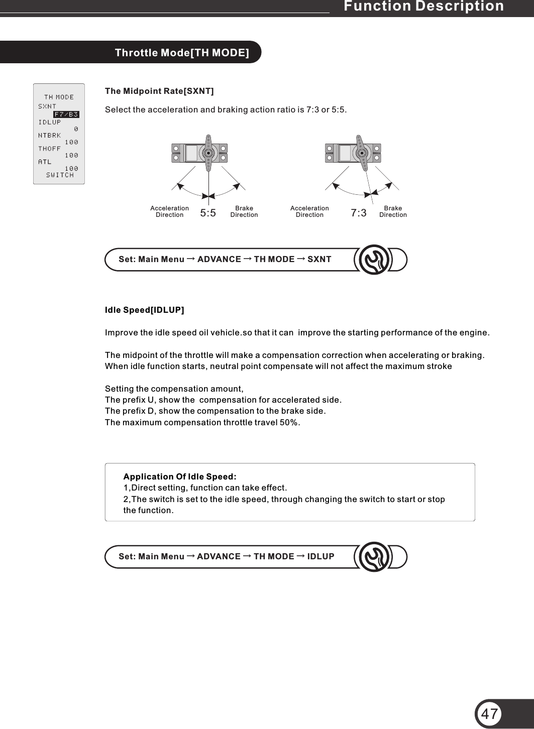 47Throttle Mode[TH MODE]The Midpoint Rate[SXNT]Select the acceleration and braking action ratio is 7:3 or 5:5.Idle Speed[IDLUP]Improve the idle speed oil vehicle.so that it can  improve the starting performance of the engine.The midpoint of the throttle will make a compensation correction when accelerating or braking.When idle function starts, neutral point compensate will not affect the maximum stroke Setting the compensation amount,The prefix U, show the  compensation for accelerated side.The prefix D, show the compensation to the brake side.The maximum compensation throttle travel 50%.5:5 7:3Acceleration DirectionBrake DirectionSet: Main Menu → ADVANCE → TH MODE → SXNTSet: Main Menu → ADVANCE → TH MODE → IDLUPApplication Of Idle Speed:1,Direct setting, function can take effect.2,The switch is set to the idle speed, through changing the switch to start or stop the function.Acceleration DirectionBrake DirectionFunction Description