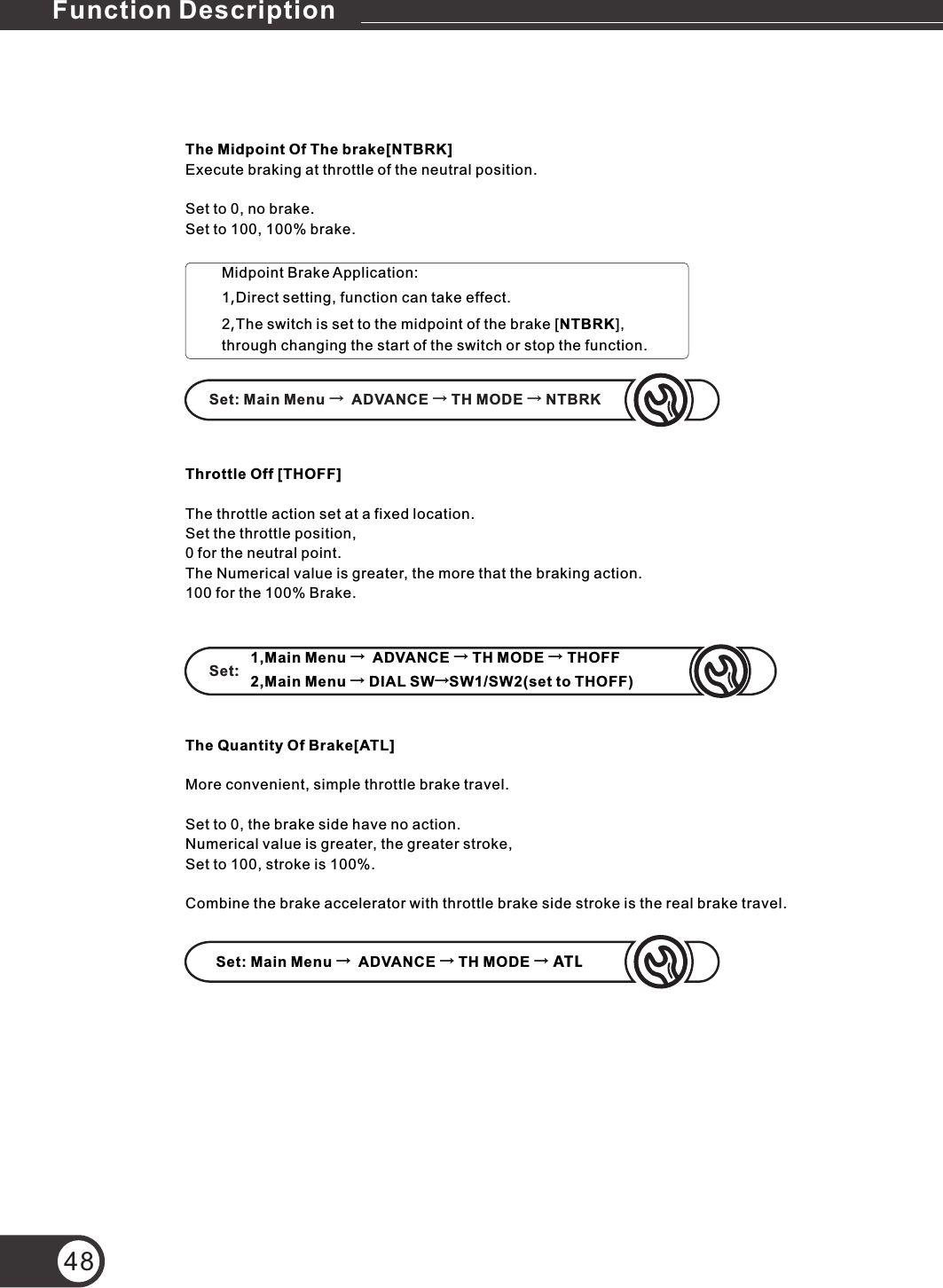 48The Midpoint Of The brake[NTBRK]Execute braking at throttle of the neutral position.Set to 0, no brake.Set to 100, 100% brake.Set: Main Menu →  ADVANCE → TH MODE → NTBRKSet:1,Main Menu →  ADVANCE → TH MODE → THOFF2,Main Menu → DIAL SW→SW1/SW2(set to THOFF)Set: Main Menu →  ADVANCE → TH MODE → ATLMidpoint Brake Application:1,Direct setting, function can take effect.2,The switch is set to the midpoint of the brake [NTBRK], through changing the start of the switch or stop the function.The Quantity Of Brake[ATL]More convenient, simple throttle brake travel.Set to 0, the brake side have no action.Numerical value is greater, the greater stroke,Set to 100, stroke is 100%.Combine the brake accelerator with throttle brake side stroke is the real brake travel.Throttle Off [THOFF]The throttle action set at a fixed location.Set the throttle position,0 for the neutral point.The Numerical value is greater, the more that the braking action.100 for the 100% Brake.Function Description