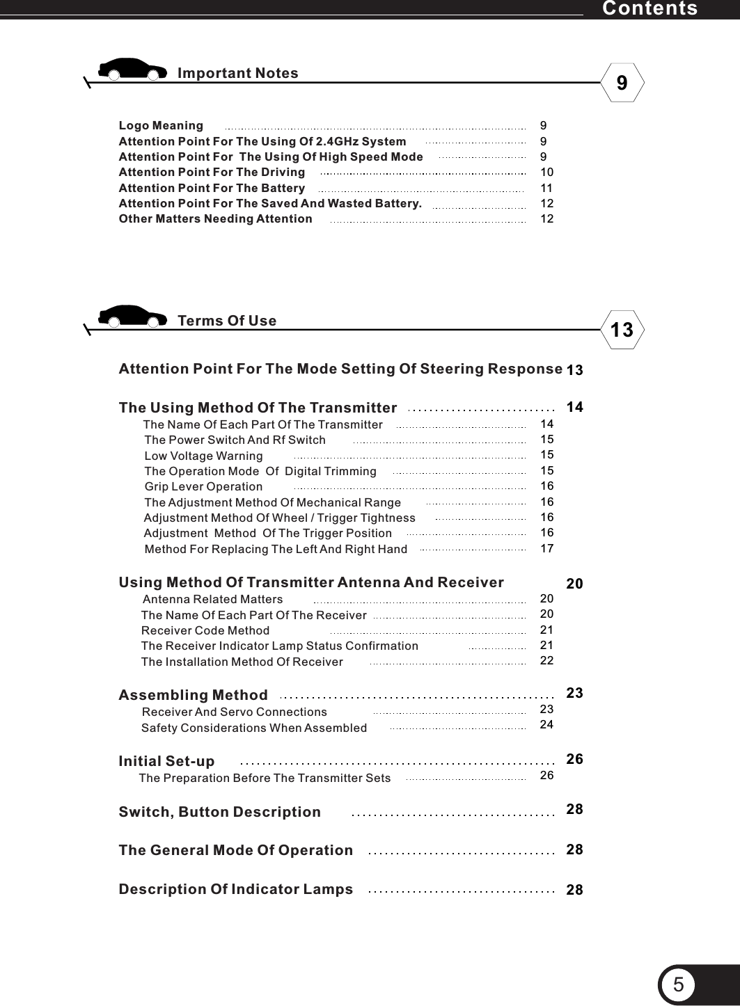5Logo MeaningAttention Point For The Using Of 2.4GHz SystemAttention Point For  The Using Of High Speed ModeAttention Point For The DrivingAttention Point For The BatteryAttention Point For The Saved And Wasted Battery.Other Matters Needing AttentionAttention Point For The Mode Setting Of Steering ResponseThe Using Method Of The Transmitter      The Name Of Each Part Of The Transmitter        The Power Switch And Rf Switch        Low Voltage Warning        The Operation Mode  Of  Digital Trimming         Grip Lever Operation        The Adjustment Method Of Mechanical Range        Adjustment Method Of Wheel / Trigger Tightness        Adjustment  Method  Of The Trigger Position        Method For Replacing The Left And Right HandUsing Method Of Transmitter Antenna And Receiver      Antenna Related Matters       The Name Of Each Part Of The Receiver       Receiver Code Method       The Receiver Indicator Lamp Status Confirmation       The Installation Method Of Receiver       Assembling Method            Safety Considerations When AssembledInitial Set-up     The Preparation Before The Transmitter SetsSwitch, Button DescriptionThe General Mode Of OperationDescription Of Indicator Lamps Receiver And Servo Connections2023262020212122232426282828Terms Of Use Important Notes 913999101112121314141515151616161617Contents
