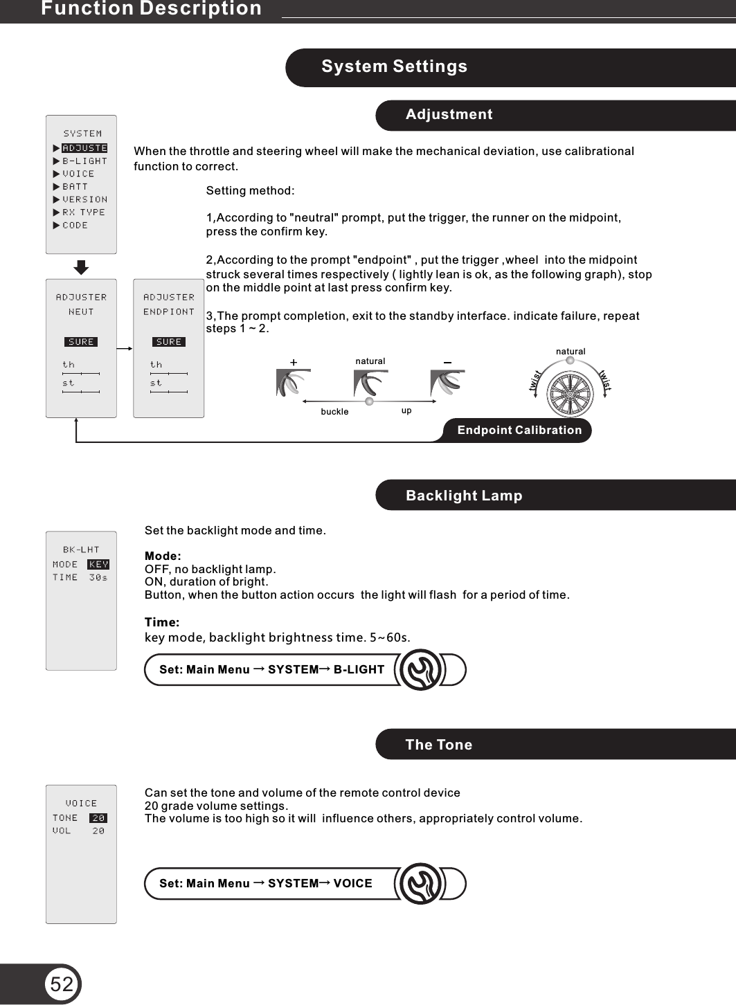 System SettingsAdjustmentWhen the throttle and steering wheel will make the mechanical deviation, use calibrational function to correct.Setting method:1,According to &quot;neutral&quot; prompt, put the trigger, the runner on the midpoint, press the confirm key.2,According to the prompt &quot;endpoint&quot; , put the trigger ,wheel  into the midpoint struck several times respectively ( lightly lean is ok, as the following graph), stop on the middle point at last press confirm key.3,The prompt completion, exit to the standby interface. indicate failure, repeat steps 1 ~ 2.Backlight LampThe Tone52buckle upSet: Main Menu → SYSTEM→ VOICESet: Main Menu → SYSTEM→ B-LIGHTnaturalnaturaltsiwttwistEndpoint CalibrationSet the backlight mode and time.Mode: OFF, no backlight lamp.ON, duration of bright.Button, when the button action occurs  the light will flash  for a period of time.Time: key mode, backlight brightness time. 5~60s.Can set the tone and volume of the remote control device 20 grade volume settings.The volume is too high so it will  influence others, appropriately control volume.Function Description