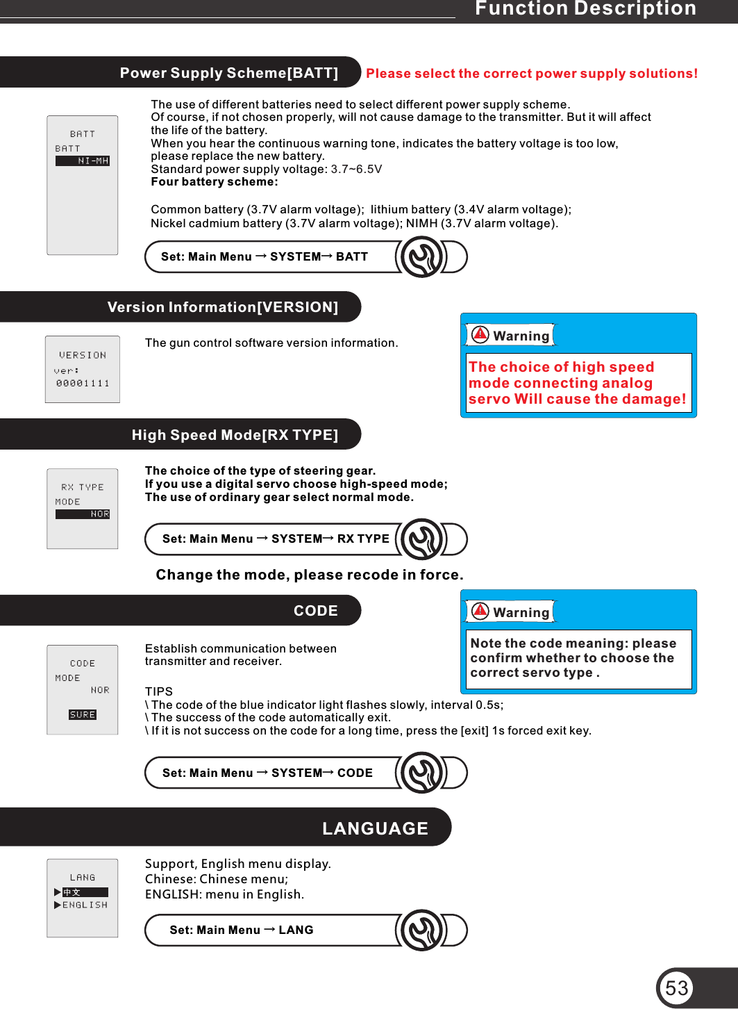 Power Supply Scheme[BATT]High Speed Mode[RX TYPE]CODELANGUAGEFunction Description53Version Information[VERSION]Set: Main Menu → SYSTEM→ BATTSet: Main Menu → SYSTEM→ RX TYPESet: Main Menu → LANGSet: Main Menu → SYSTEM→ CODESupport, English menu display.Chinese: Chinese menu;ENGLISH: menu in English.Establish communication between transmitter and receiver.WarningNote the code meaning: please confirm whether to choose the correct servo type .TIPS\ The code of the blue indicator light flashes slowly, interval 0.5s;\ The success of the code automatically exit.\ If it is not success on the code for a long time, press the [exit] 1s forced exit key.The choice of the type of steering gear.If you use a digital servo choose high-speed mode;The use of ordinary gear select normal mode.Change the mode, please recode in force. The gun control software version information.The use of different batteries need to select different power supply scheme.Of course, if not chosen properly, will not cause damage to the transmitter. But it will affect the life of the battery.When you hear the continuous warning tone, indicates the battery voltage is too low,  please replace the new battery.Standard power supply voltage: Four battery scheme:Common battery (3.7V alarm voltage);  lithium battery (3.4V alarm voltage);Nickel cadmium battery (3.7V alarm voltage); NIMH (3.7V alarm voltage).3.7~6.5VWarningThe choice of high speed mode connecting analog servo Will cause the damage!Please select the correct power supply solutions!