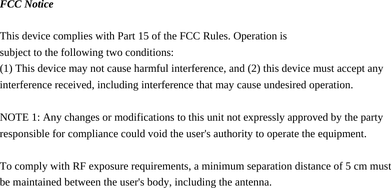 FCC Notice  This device complies with Part 15 of the FCC Rules. Operation is subject to the following two conditions: (1) This device may not cause harmful interference, and (2) this device must accept any interference received, including interference that may cause undesired operation.    NOTE 1: Any changes or modifications to this unit not expressly approved by the party responsible for compliance could void the user&apos;s authority to operate the equipment.  To comply with RF exposure requirements, a minimum separation distance of 5 cm must be maintained between the user&apos;s body, including the antenna.    