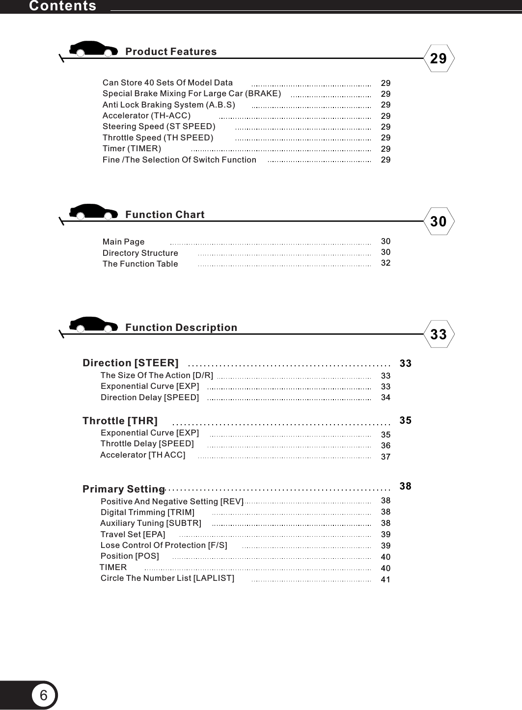 Direction [STEER]                Exponential Curve [EXP]        Direction Delay [SPEED]Throttle [THR]        Exponential Curve [EXP]        Throttle Delay [SPEED]        Accelerator [TH ACC]Primary Setting        Positive And Negative Setting [REV]        Digital Trimming [TRIM]        Auxiliary Tuning [SUBTR]        Travel Set [EPA]        Lose Control Of Protection [F/S]        Position [POS]       TIMER        Circle The Number List [LAPLIST]The Size Of The Action [D/R]Can Store 40 Sets Of Model DataSpecial Brake Mixing For Large Car (BRAKE)Anti Lock Braking System (A.B.S)Accelerator (TH-ACC)Steering Speed (ST SPEED)Throttle Speed (TH SPEED)Timer (TIMER)Fine /The Selection Of Switch Function Product FeaturesFunction ChartFunction DescriptionMain PageDirectory Structure The Function Table 293033292929292929292930303233333435363738383839394040413335386Contents