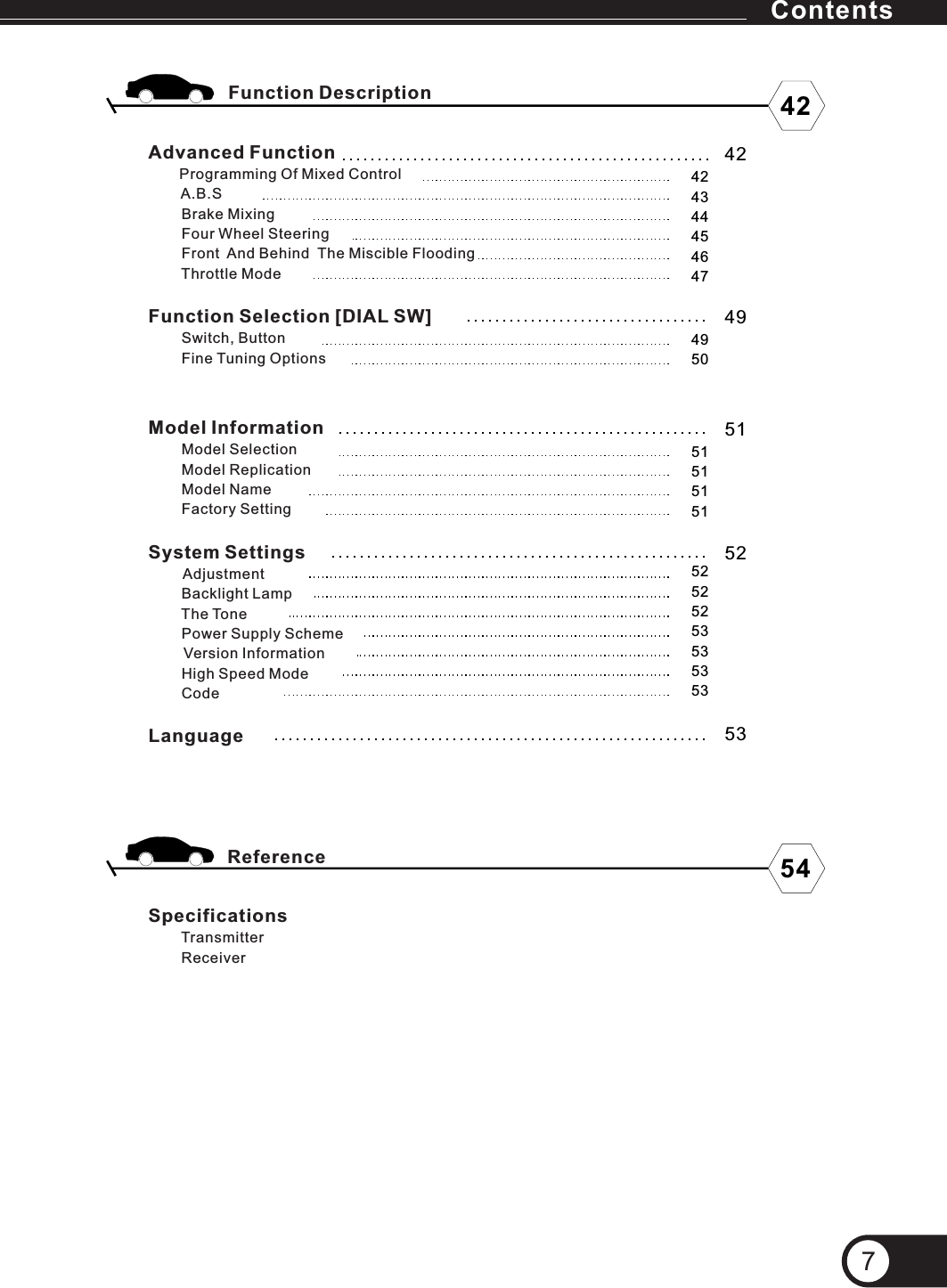 ContentsAdvanced Function       Programming Of Mixed Control        A.B.S           Brake Mixing        Four Wheel Steering        Front  And Behind  The Miscible Flooding        Throttle ModeFunction Selection [DIAL SW]        Switch, Button        Fine Tuning OptionsSpecificationsTransmitter        Receiver        Function DescriptionReference5352525252535353534242434445464749515151515142547Model Information        Model Selection        Model Replication        Model Name        Factory SettingSystem Settings              Backlight Lamp        The Tone        Power Supply Scheme        Version Information        High Speed Mode        CodeLanguage Adjustment4950