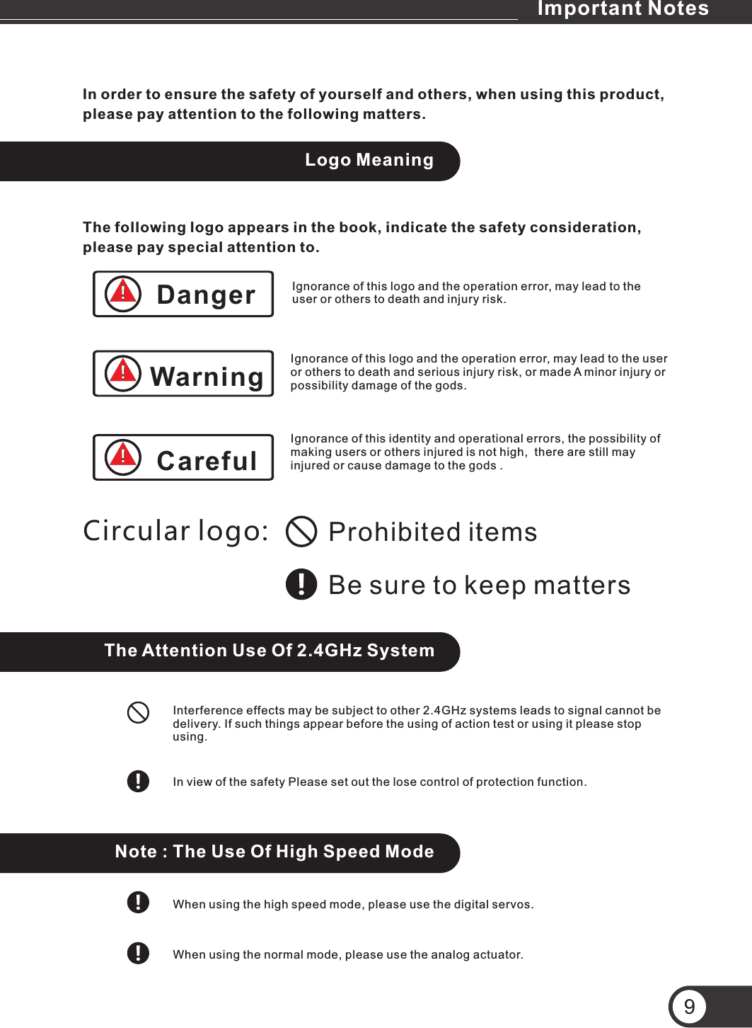 Important NotesIn order to ensure the safety of yourself and others, when using this product, please pay attention to the following matters.Logo MeaningThe following logo appears in the book, indicate the safety consideration, please pay special attention to.Prohibited itemsBe sure to keep mattersCircular logo:The Attention Use Of 2.4GHz SystemInterference effects may be subject to other 2.4GHz systems leads to signal cannot be delivery. If such things appear before the using of action test or using it please stop using.In view of the safety Please set out the lose control of protection function.Note : The Use Of High Speed ModeWhen using the high speed mode, please use the digital servos.When using the normal mode, please use the analog actuator.Ignorance of this logo and the operation error, may lead to the user or others to death and injury risk.Ignorance of this logo and the operation error, may lead to the user or others to death and serious injury risk, or made A minor injury or possibility damage of the gods.Ignorance of this identity and operational errors, the possibility of making users or others injured is not high,  there are still may injured or cause damage to the gods .9DangerWarningCareful