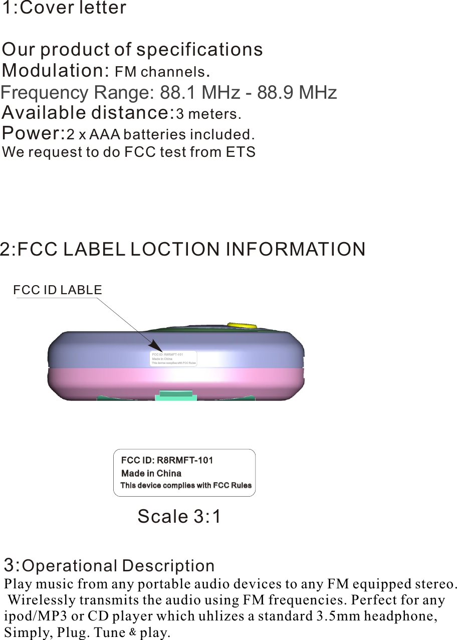 FCC ID LABLE2:FCC LABEL LOCTION INFORMATION1:Cover letterOur product of specificationsModulation: FM channels.Frequency modulation:87.7MHz-88.9MHz,106.7-107.9MHz.Available distance:3 meters.Power:2 x AAA batteries included.We request to do FCC test from ETS  3:Operational Description             Play music from any portable audio devices to any FM equipped stereo. Wirelessly transmits the audio using FM frequencies. Perfect for any ipod/MP3 or CD player which uhlizes a standard 3.5mm headphone, Simply, Plug. Tune﹠play.4:Block Diagrams-2-FCC ID: R8RMFT-101FCC ID: R8RMFT-101Made in ChinaMade in ChinaThis device complies with FCC RulesThis device complies with FCC RulesScale 3:1Frequency Range: 88.1 MHz - 88.9 MHz