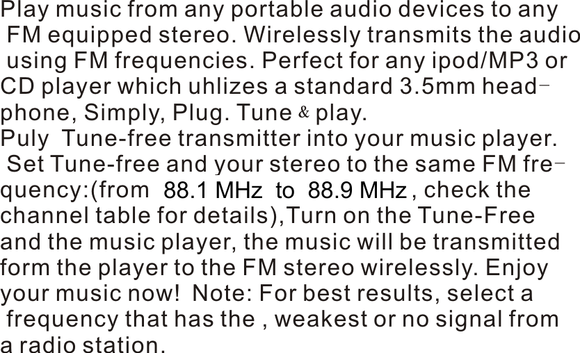 6:User Manual  Play music from any portable audio devices to any FM equipped stereo. Wirelessly transmits the audio using FM frequencies. Perfect for any ipod/MP3 orCD player which uhlizes a standard 3.5mm head-phone, Simply, Plug. Tune﹠play.Puly  Tune-free transmitter into your music player. Set Tune-free and your stereo to the same FM fre-quency:(from87.7 MHz to 107.9 MHz, check the channel table for details),Turn on the Tune-Free and the music player, the music will be transmitted form the player to the FM stereo wirelessly. Enjoy  your music now! Note: For best results, select a frequency that has the , weakest or no signal from a radio station. 7 : P a r t s l i s t -5-  88.1 MHz  to  88.9 MHz