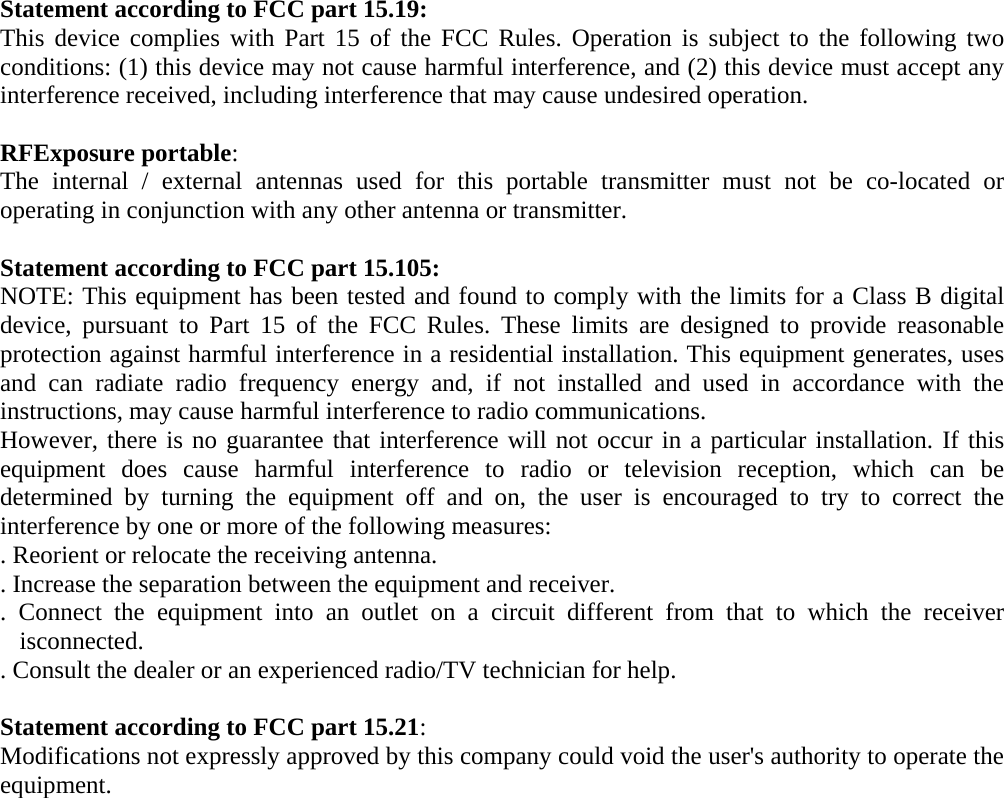 Statement according to FCC part 15.19: This device complies with Part 15 of the FCC Rules. Operation is subject to the following two conditions: (1) this device may not cause harmful interference, and (2) this device must accept any interference received, including interference that may cause undesired operation.  RFExposure portable: The internal / external antennas used for this portable transmitter must not be co-located or operating in conjunction with any other antenna or transmitter.    Statement according to FCC part 15.105: NOTE: This equipment has been tested and found to comply with the limits for a Class B digital device, pursuant to Part 15 of the FCC Rules. These limits are designed to provide reasonable protection against harmful interference in a residential installation. This equipment generates, uses and can radiate radio frequency energy and, if not installed and used in accordance with the instructions, may cause harmful interference to radio communications. However, there is no guarantee that interference will not occur in a particular installation. If this equipment does cause harmful interference to radio or television reception, which can be determined by turning the equipment off and on, the user is encouraged to try to correct the interference by one or more of the following measures: . Reorient or relocate the receiving antenna. . Increase the separation between the equipment and receiver. . Connect the equipment into an outlet on a circuit different from that to which the receiver isconnected. . Consult the dealer or an experienced radio/TV technician for help.  Statement according to FCC part 15.21: Modifications not expressly approved by this company could void the user&apos;s authority to operate the equipment. 