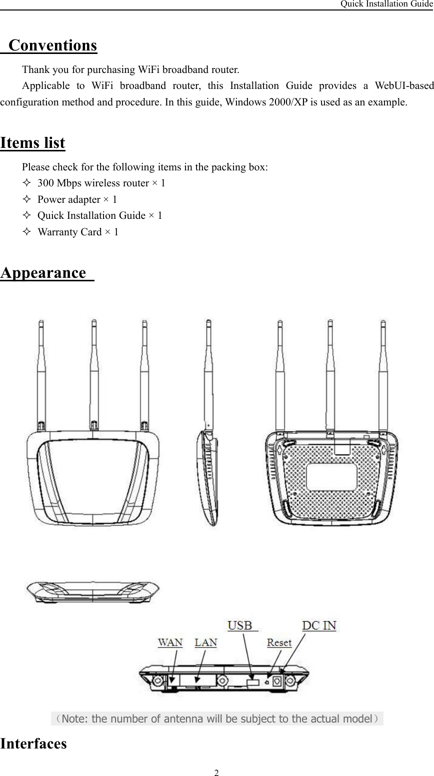 Quick Installation Guide2ConventionsThank you for purchasing WiFi broadband router.Applicable to WiFi broadband router, this Installation Guide provides a WebUI-basedconfiguration method and procedure. In this guide, Windows 2000/XP is used as an example.Items listPlease check for the following items in the packing box:300 Mbps wireless router × 1Power adapter × 1Quick Installation Guide × 1Warranty Card × 1Appearance（Note: the number of antenna will be subject to the actual model）Interfaces