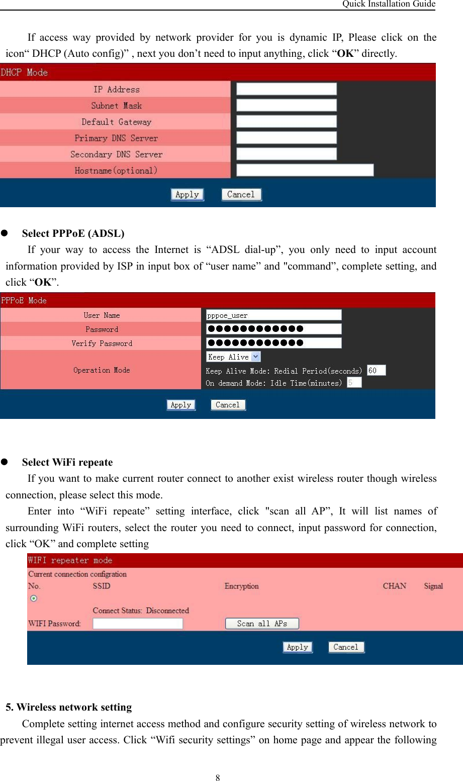 Quick Installation Guide8If access way provided by network provider for you is dynamic IP, Please click on theicon“ DHCP (Auto config)” , next you don’t need to input anything, click “OK” directly.Select PPPoE (ADSL)If your way to access the Internet is “ADSL dial-up”, you only need to input accountinformation provided by ISP in input box of “user name” and &quot;command”, complete setting, andclick “OK”.Select WiFi repeateIf you want to make current router connect to another exist wireless router though wirelessconnection, please select this mode.Enter into “WiFi repeate” setting interface, click &quot;scan all AP”, It will list names ofsurrounding WiFi routers, select the router you need to connect, input password for connection,click “OK” and complete setting5. Wireless network settingComplete setting internet access method and configure security setting of wireless network toprevent illegal user access. Click “Wifi security settings” on home page and appear the following