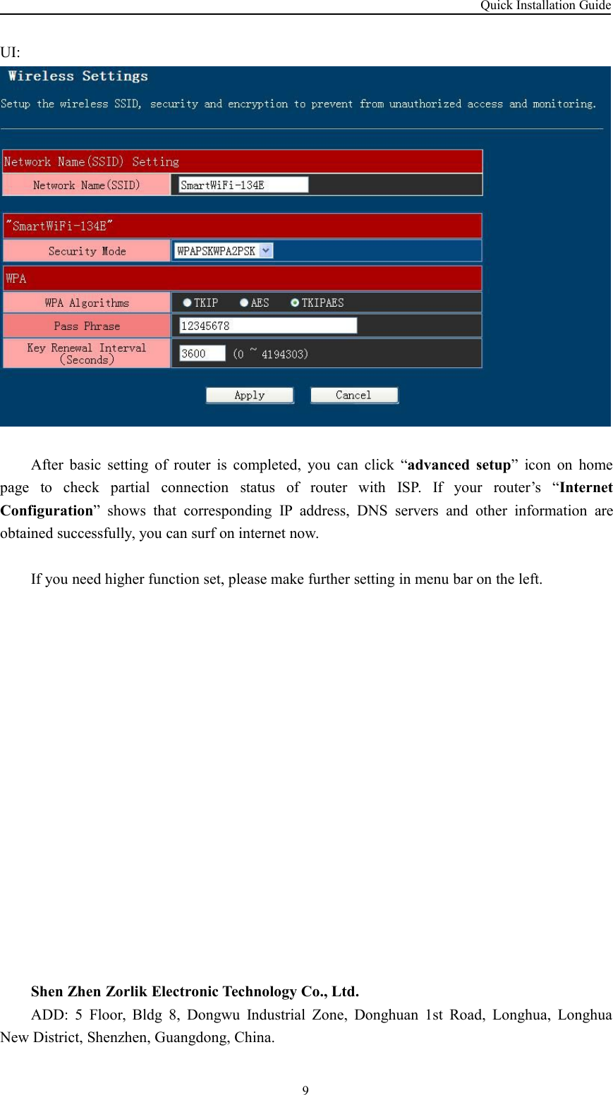 Quick Installation Guide9UI:After basic setting of router is completed, you can click “advanced setup” icon on homepage to check partial connection status of router with ISP. If your router’s “InternetConfiguration” shows that corresponding IP address, DNS servers and other information areobtained successfully, you can surf on internet now.If you need higher function set, please make further setting in menu bar on the left.Shen Zhen Zorlik Electronic Technology Co., Ltd.ADD: 5 Floor, Bldg 8, Dongwu Industrial Zone, Donghuan 1st Road, Longhua, LonghuaNew District, Shenzhen, Guangdong, China.