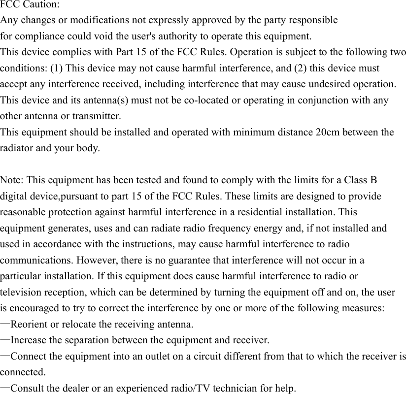 FCC Caution:Any changes or modifications not expressly approved by the party responsiblefor compliance could void the user&apos;s authority to operate this equipment.This device complies with Part 15 of the FCC Rules. Operation is subject to the following twoconditions: (1) This device may not cause harmful interference, and (2) this device mustaccept any interference received, including interference that may cause undesired operation.This device and its antenna(s) must not be co-located or operating in conjunction with anyother antenna or transmitter.This equipment should be installed and operated with minimum distance 20cm between theradiator and your body.Note: This equipment has been tested and found to comply with the limits for a Class Bdigital device,pursuant to part 15 of the FCC Rules. These limits are designed to providereasonable protection against harmful interference in a residential installation. Thisequipment generates, uses and can radiate radio frequency energy and, if not installed andused in accordance with the instructions, may cause harmful interference to radiocommunications. However, there is no guarantee that interference will not occur in aparticular installation. If this equipment does cause harmful interference to radio ortelevision reception, which can be determined by turning the equipment off and on, the useris encouraged to try to correct the interference by one or more of the following measures:—Reorient or relocate the receiving antenna.—Increase the separation between the equipment and receiver.—Connect the equipment into an outlet on a circuit different from that to which the receiver isconnected.—Consult the dealer or an experienced radio/TV technician for help.