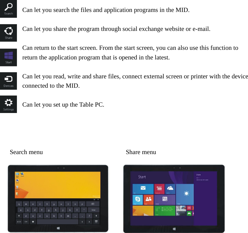    Can let you search the files and application programs in the MID.  Can let you share the program through social exchange website or e-mail.  Can return to the start screen. From the start screen, you can also use this function to return the application program that is opened in the latest.  Can let you read, write and share files, connect external screen or printer with the device connected to the MID.  Can let you set up the Table PC.       Search menu                          Share menu                           