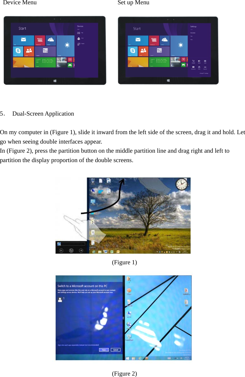   Device Menu                          Set up Menu            5． Dual-Screen Application  On my computer in (Figure 1), slide it inward from the left side of the screen, drag it and hold. Let go when seeing double interfaces appear. In (Figure 2), press the partition button on the middle partition line and drag right and left to partition the display proportion of the double screens.    (Figure 1)   (Figure 2)                                          