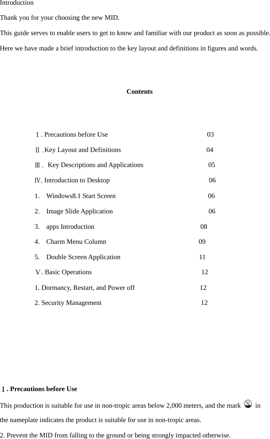  Introduction Thank you for your choosing the new MID. This guide serves to enable users to get to know and familiar with our product as soon as possible. Here we have made a brief introduction to the key layout and definitions in figures and words.      Contents             Ⅰ. Precautions before Use                             03           Ⅱ.Key Layout and Definitions                         04           Ⅲ. Key Descriptions and Applications                   05           Ⅳ. Introduction to Desktop                             06 1. Windows8.1 Start Screen                           06 2. Image Slide Application                            06 3. apps Introduction                               08 4. Charm Menu Column                           09 5. Double Screen Application                       11 Ⅴ. Basic Operations                                12 1. Dormancy, Restart, and Power off                   12 2. Security Management                             12        Ⅰ. Precautions before Use This production is suitable for use in non-tropic areas below 2,000 meters, and the mark   in the nameplate indicates the product is suitable for use in non-tropic areas. 2. Prevent the MID from falling to the ground or being strongly impacted otherwise. 