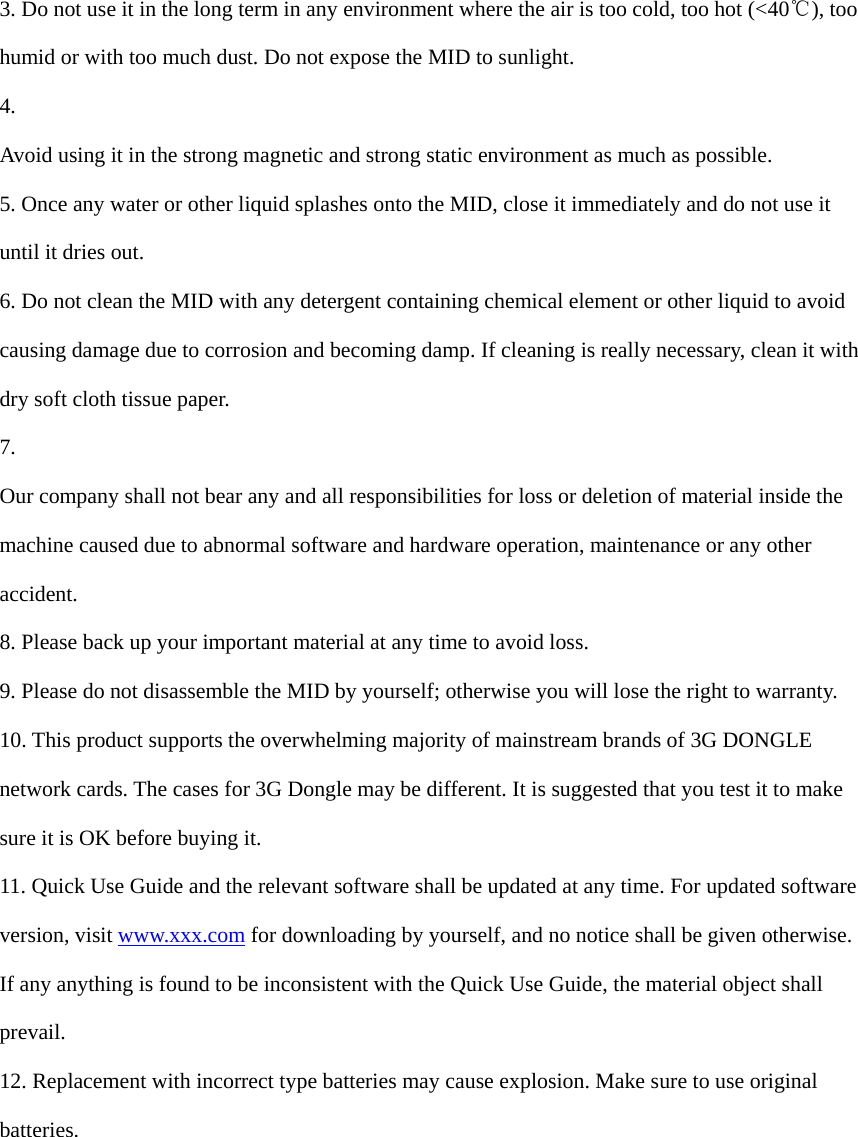  3. Do not use it in the long term in any environment where the air is too cold, too hot (<40℃), too humid or with too much dust. Do not expose the MID to sunlight.   4.  Avoid using it in the strong magnetic and strong static environment as much as possible. 5. Once any water or other liquid splashes onto the MID, close it immediately and do not use it until it dries out. 6. Do not clean the MID with any detergent containing chemical element or other liquid to avoid causing damage due to corrosion and becoming damp. If cleaning is really necessary, clean it with dry soft cloth tissue paper. 7.  Our company shall not bear any and all responsibilities for loss or deletion of material inside the machine caused due to abnormal software and hardware operation, maintenance or any other accident. 8. Please back up your important material at any time to avoid loss. 9. Please do not disassemble the MID by yourself; otherwise you will lose the right to warranty. 10. This product supports the overwhelming majority of mainstream brands of 3G DONGLE network cards. The cases for 3G Dongle may be different. It is suggested that you test it to make sure it is OK before buying it.   11. Quick Use Guide and the relevant software shall be updated at any time. For updated software version, visit www.xxx.com for downloading by yourself, and no notice shall be given otherwise. If any anything is found to be inconsistent with the Quick Use Guide, the material object shall prevail. 12. Replacement with incorrect type batteries may cause explosion. Make sure to use original batteries.         