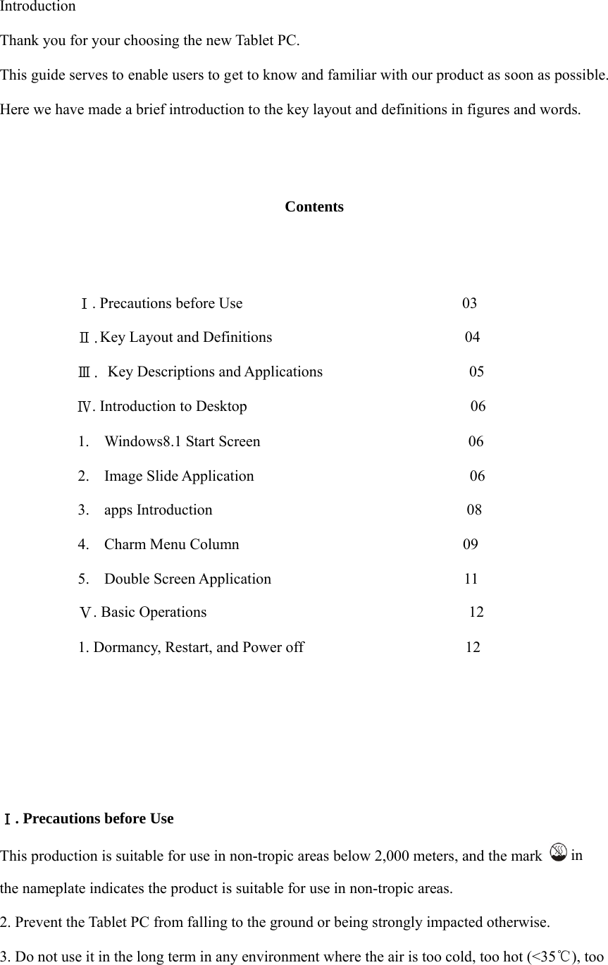   Introduction Thank you for your choosing the new Tablet PC. This guide serves to enable users to get to know and familiar with our product as soon as possible. Here we have made a brief introduction to the key layout and definitions in figures and words.      Contents             Ⅰ. Precautions before Use                                          03           Ⅱ.Key Layout and Definitions                         04           Ⅲ. Key Descriptions and Applications                            05           Ⅳ. Introduction to Desktop                             06 1. Windows8.1 Start Screen                           06 2. Image Slide Application                            06 3. apps Introduction                                 08 4. Charm Menu Column                             09 5. Double Screen Application                         11 Ⅴ. Basic Operations                                  12 1. Dormancy, Restart, and Power off                     12       Ⅰ. Precautions before Use This production is suitable for use in non-tropic areas below 2,000 meters, and the mark   in  the nameplate indicates the product is suitable for use in non-tropic areas. 2. Prevent the Tablet PC from falling to the ground or being strongly impacted otherwise. 3. Do not use it in the long term in any environment where the air is too cold, too hot (<35℃), too 