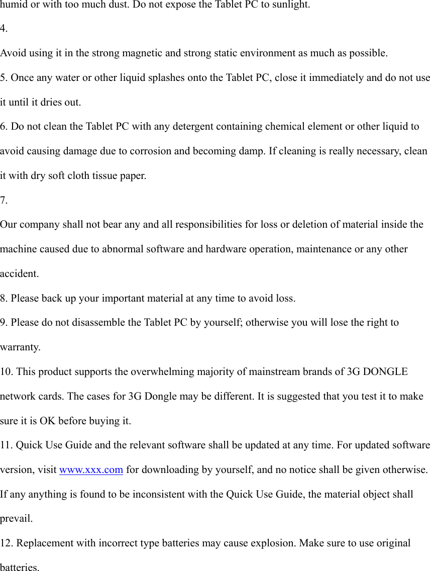  humid or with too much dust. Do not expose the Tablet PC to sunlight.   4.  Avoid using it in the strong magnetic and strong static environment as much as possible. 5. Once any water or other liquid splashes onto the Tablet PC, close it immediately and do not use it until it dries out. 6. Do not clean the Tablet PC with any detergent containing chemical element or other liquid to avoid causing damage due to corrosion and becoming damp. If cleaning is really necessary, clean it with dry soft cloth tissue paper. 7.  Our company shall not bear any and all responsibilities for loss or deletion of material inside the machine caused due to abnormal software and hardware operation, maintenance or any other accident. 8. Please back up your important material at any time to avoid loss. 9. Please do not disassemble the Tablet PC by yourself; otherwise you will lose the right to warranty. 10. This product supports the overwhelming majority of mainstream brands of 3G DONGLE network cards. The cases for 3G Dongle may be different. It is suggested that you test it to make sure it is OK before buying it.   11. Quick Use Guide and the relevant software shall be updated at any time. For updated software version, visit www.xxx.com for downloading by yourself, and no notice shall be given otherwise. If any anything is found to be inconsistent with the Quick Use Guide, the material object shall prevail. 12. Replacement with incorrect type batteries may cause explosion. Make sure to use original batteries.         