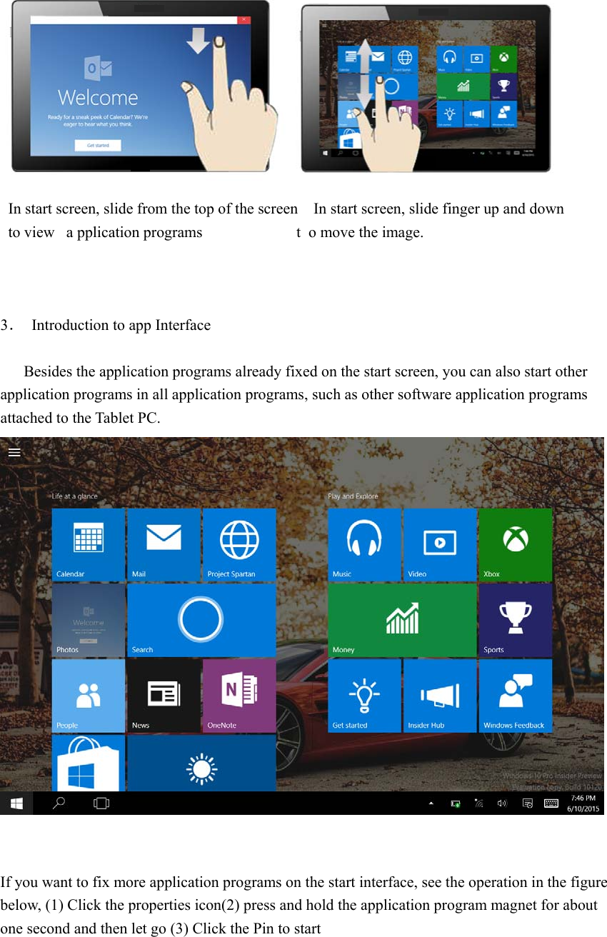     In start screen, slide from the top of the screen    In start screen, slide finger up and down   to view  a pplication programs                 t o move the image.                                3．  Introduction to app Interface          Besides the application programs already fixed on the start screen, you can also start other application programs in all application programs, such as other software application programs attached to the Tablet PC.    If you want to fix more application programs on the start interface, see the operation in the figure below, (1) Click the properties icon(2) press and hold the application program magnet for about one second and then let go (3) Click the Pin to start 