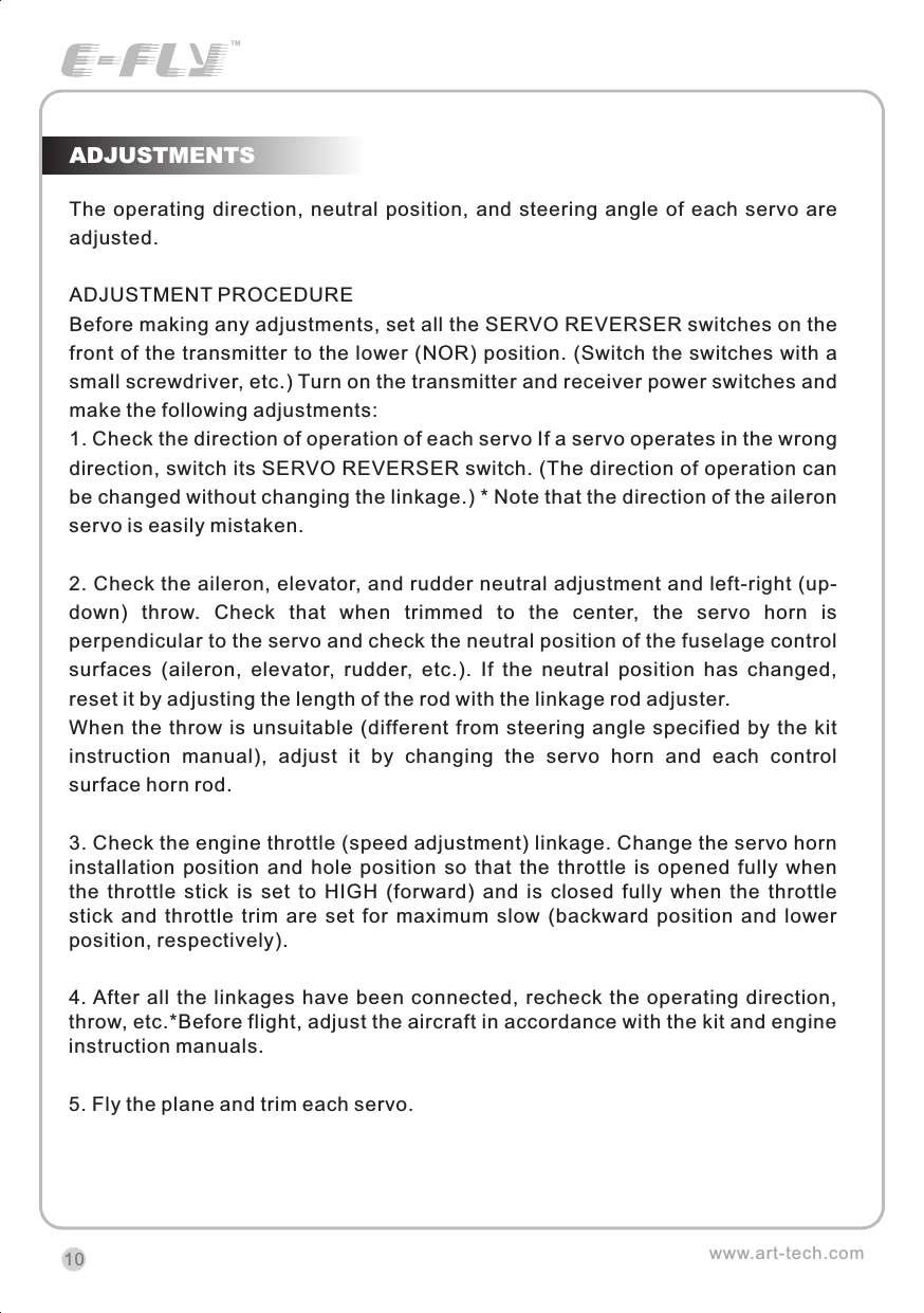 The operating  direction, neutral  position, and  steering  angle  of  each servo are adjusted.ADJUSTMENT PROCEDUREBefore making any adjustments, set all the SERVO REVERSER switches on the front of the transmitter to the lower (NOR) position. (Switch the switches with a small screwdriver, etc.) Turn on the transmitter and receiver power switches and make the following adjustments:1. Check the direction of operation of each servo If a servo operates in the wrong direction, switch its SERVO REVERSER switch. (The direction of operation can be changed without changing the linkage.) * Note that the direction of the aileron servo is easily mistaken.2. Check the aileron, elevator, and rudder neutral adjustment and left-right (up-down)  throw.  Check  that  when  trimmed  to  the  center,  the  servo  horn  is perpendicular to the servo and check the neutral position of the fuselage control surfaces  (aileron,  elevator,  rudder,  etc.).  If  the  neutral  position  has  changed, reset it by adjusting the length of the rod with the linkage rod adjuster.When  the throw is unsuitable  (different from steering angle specified  by  the  kit instruction  manual),  adjust  it  by  changing  the  servo  horn  and  each  control surface horn rod.3. Check the engine throttle (speed adjustment) linkage. Change the servo horn installation  position  and  hole  position  so  that  the  throttle  is  opened  fully  when the  throttle  stick  is  set  to  HIGH  (forward)  and  is  closed  fully  when  the  throttle stick  and  throttle  trim  are  set  for  maximum  slow  (backward  position  and  lower position, respectively).4. After all  the  linkages have been connected,  recheck  the operating  direction, throw, etc.*Before flight, adjust the aircraft in accordance with the kit and engine instruction manuals.5. Fly the plane and trim each servo.ADJUSTMENTSwww.art-tech.com10CERTIFICATIONWe offer  35Mhz,  41Mhz  and  72Mhz  transmitter. The 40Mhz or 41Mhz transmitter has CE certification and the 72Mhz transmitter has FCC certification.36Mhz,  40Mhz,  35Mhz,  36Mhz, CERTIFICATION1.2.3.4.5.6. PitchUndercarriageRudderThrottleServos Black Red WhiteElevatorAileronOperating voltage: 4.5V-6.5VCurrent drain: 10mANumber of channels: 6CHSystem: FM(PPM) Single conversionSensitivity: 1VWeight: 15gSize(L x W x H): 47mm x 24mm x 12mmRange(Height): 500mRange(Distance): 400mAdjacent channel rejection: -65dBm 16kHzAvailable  35MHz  receiver  is  compatible  with  JR  transmitter,  40  Mhz receiver  is  compatible  with  JR  transmitter  72  Mhz  receiver  is  compatible Futaba transmitter.Caution: When you plug the servo cable into the receiver, the black wire of the servo cable should be nearest to the outside of the receiver box.SERVOWe offer 6gram, 9gram and 17gram servos for selection. We offer 3 servos in one package.CRYSTALThe crystal is located on the side of  the receiver.Output / battery connectorAileron servo (Ch1)    Elevator servo (Ch2)Throttle servo (Ch3)   Rudder servo (Ch4)MANUAL FOR BRUSHED ESCFeatures：   Can control the motor run deasil and anti-clockwise.   Full proportional liner.   Auto cut-off for low voltage.   Signal loss protection: while no signal received, the ESC will auto cut-off   In order not to hurt anyone due to out of control.Assembling：1.Turn the transmitter on and push the throttle into minimum.2.Plug the signal wire to the receiver and make sure all is correct.3.Connect  the  battery  and  ESC  and  pay  attention  to  the  polarity,  or  that  can cause  the  damage  to  ESC.  If  there  is  the  sound  like  &ldquo;beep&rdquo;,  that  means everything  is  ok.  If  not,  please  check  whether  is  ok,  like  the  wire  connection, battery and the position of throttle.4.After  the  Beep  sound  is over, you can  start  the  motor  by moving the throttle.5.If  the  motor  runs in the  opposite direction as what you want, you can change the connector of motor.6.The connections between motor and ESC should be well protected, or that can cause the damage to ESC7.Please use this ESC under the working currency.8.When the battery voltage is under the safety level or there is signal received, ESC will auto cut off the supply for motor.Signal connector for receiver：white：Signal wireRed: positiveBlack: negativeBattery connectorConnector for motorSpecifications：     30A     Input voltage:5V~14.4V     Output currency:30A/50A (Max)        BEC:5V/1A     Auto cut-off voltage:5V     Starting: throttle in min               (Starting point:1.0-1.5ms)     Dimension:21 x 32 x 10mm     Weight:15g